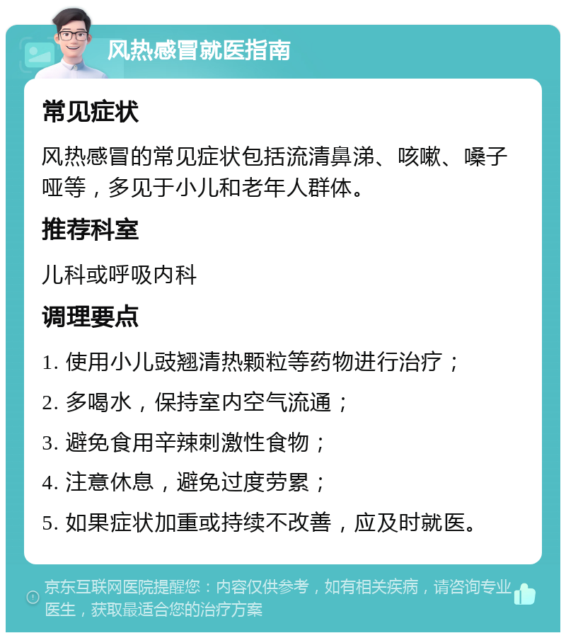 风热感冒就医指南 常见症状 风热感冒的常见症状包括流清鼻涕、咳嗽、嗓子哑等，多见于小儿和老年人群体。 推荐科室 儿科或呼吸内科 调理要点 1. 使用小儿豉翘清热颗粒等药物进行治疗； 2. 多喝水，保持室内空气流通； 3. 避免食用辛辣刺激性食物； 4. 注意休息，避免过度劳累； 5. 如果症状加重或持续不改善，应及时就医。