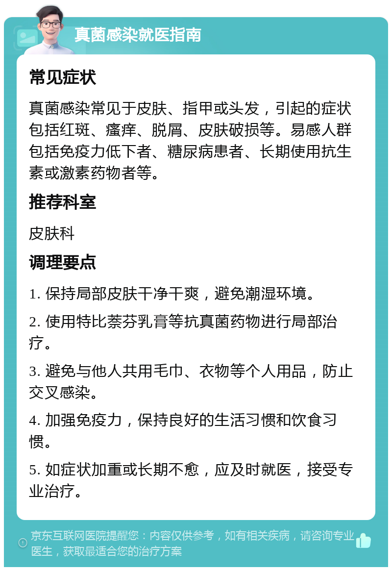 真菌感染就医指南 常见症状 真菌感染常见于皮肤、指甲或头发，引起的症状包括红斑、瘙痒、脱屑、皮肤破损等。易感人群包括免疫力低下者、糖尿病患者、长期使用抗生素或激素药物者等。 推荐科室 皮肤科 调理要点 1. 保持局部皮肤干净干爽，避免潮湿环境。 2. 使用特比萘芬乳膏等抗真菌药物进行局部治疗。 3. 避免与他人共用毛巾、衣物等个人用品，防止交叉感染。 4. 加强免疫力，保持良好的生活习惯和饮食习惯。 5. 如症状加重或长期不愈，应及时就医，接受专业治疗。