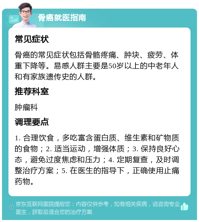 骨癌就医指南 常见症状 骨癌的常见症状包括骨骼疼痛、肿块、疲劳、体重下降等。易感人群主要是50岁以上的中老年人和有家族遗传史的人群。 推荐科室 肿瘤科 调理要点 1. 合理饮食，多吃富含蛋白质、维生素和矿物质的食物；2. 适当运动，增强体质；3. 保持良好心态，避免过度焦虑和压力；4. 定期复查，及时调整治疗方案；5. 在医生的指导下，正确使用止痛药物。