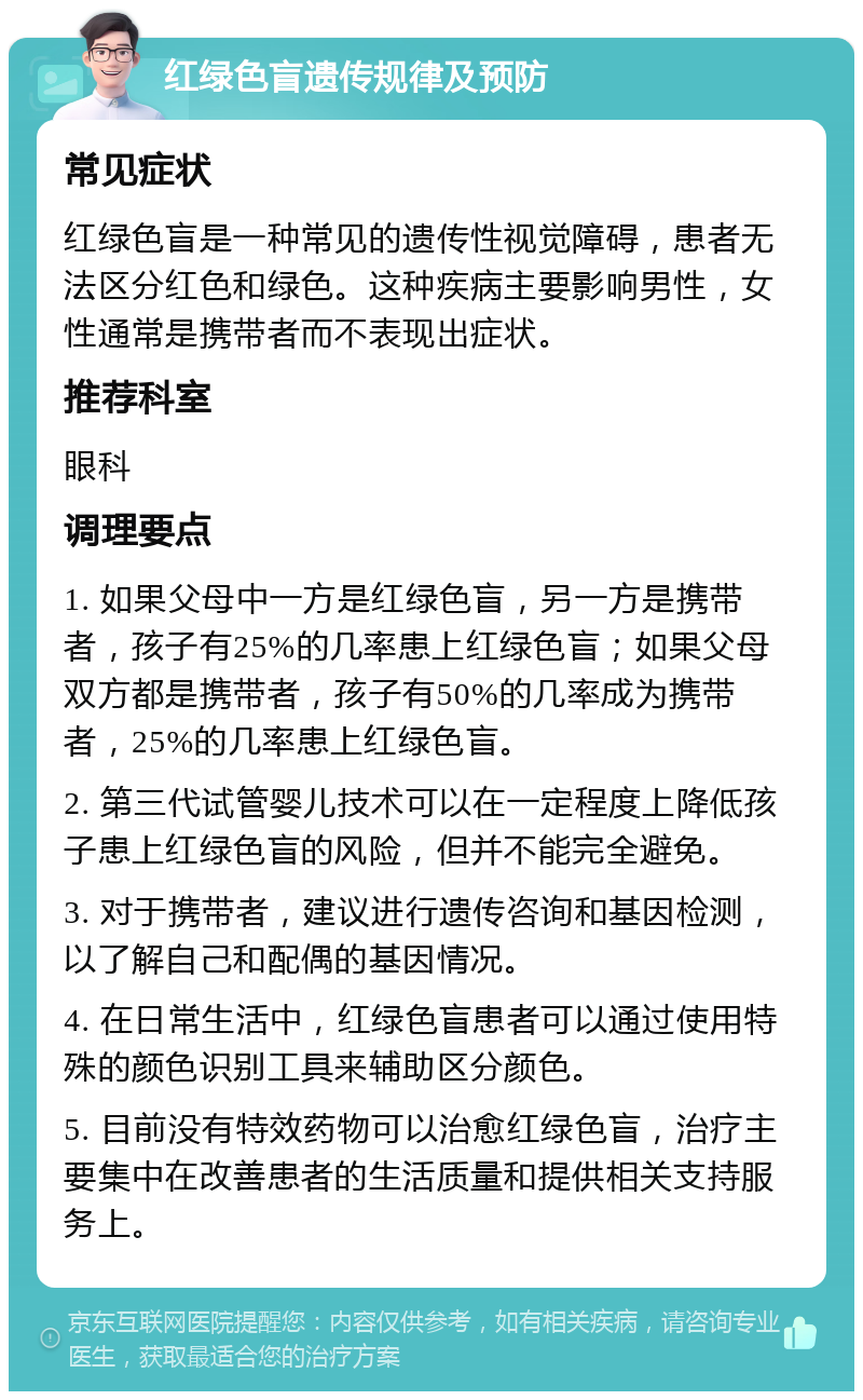 红绿色盲遗传规律及预防 常见症状 红绿色盲是一种常见的遗传性视觉障碍，患者无法区分红色和绿色。这种疾病主要影响男性，女性通常是携带者而不表现出症状。 推荐科室 眼科 调理要点 1. 如果父母中一方是红绿色盲，另一方是携带者，孩子有25%的几率患上红绿色盲；如果父母双方都是携带者，孩子有50%的几率成为携带者，25%的几率患上红绿色盲。 2. 第三代试管婴儿技术可以在一定程度上降低孩子患上红绿色盲的风险，但并不能完全避免。 3. 对于携带者，建议进行遗传咨询和基因检测，以了解自己和配偶的基因情况。 4. 在日常生活中，红绿色盲患者可以通过使用特殊的颜色识别工具来辅助区分颜色。 5. 目前没有特效药物可以治愈红绿色盲，治疗主要集中在改善患者的生活质量和提供相关支持服务上。