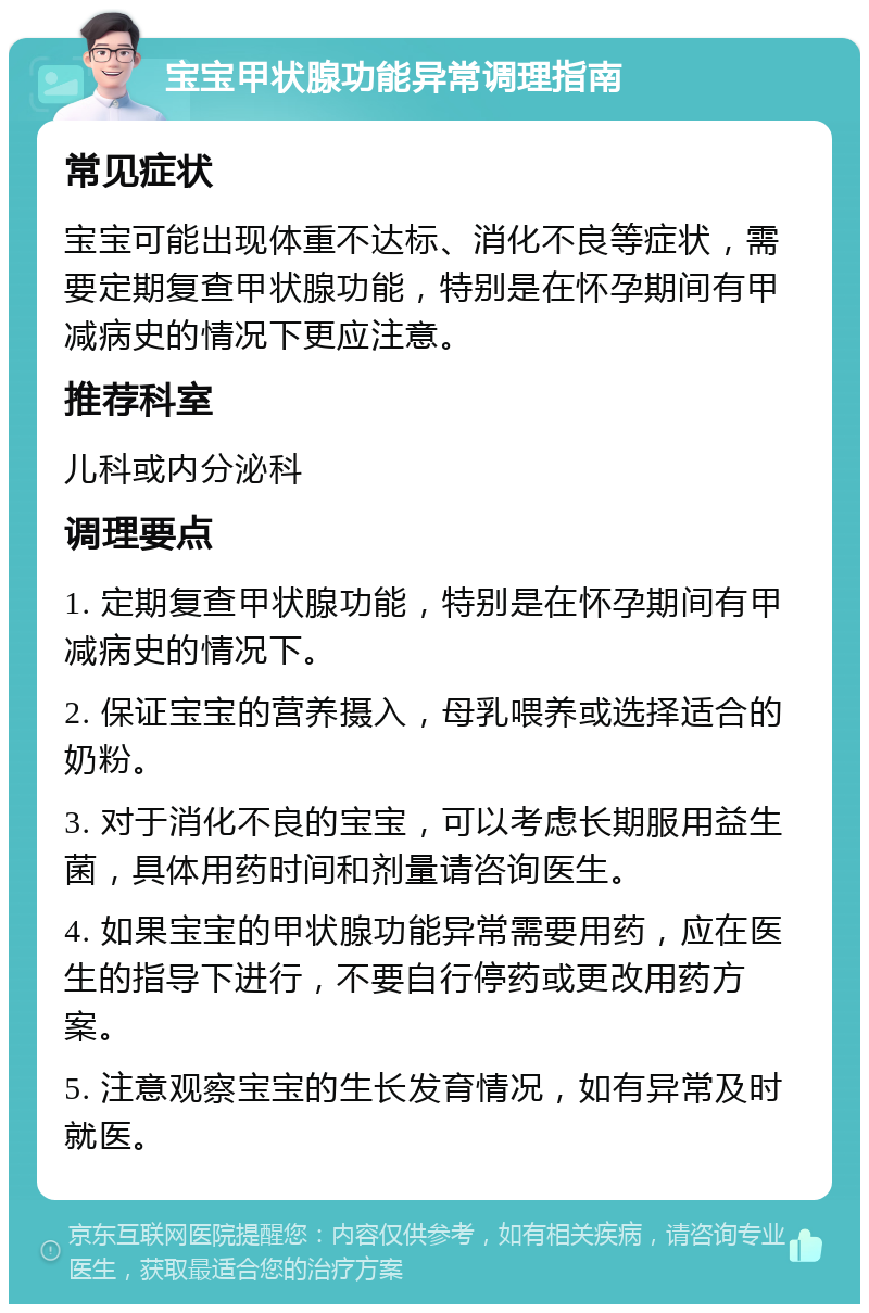 宝宝甲状腺功能异常调理指南 常见症状 宝宝可能出现体重不达标、消化不良等症状，需要定期复查甲状腺功能，特别是在怀孕期间有甲减病史的情况下更应注意。 推荐科室 儿科或内分泌科 调理要点 1. 定期复查甲状腺功能，特别是在怀孕期间有甲减病史的情况下。 2. 保证宝宝的营养摄入，母乳喂养或选择适合的奶粉。 3. 对于消化不良的宝宝，可以考虑长期服用益生菌，具体用药时间和剂量请咨询医生。 4. 如果宝宝的甲状腺功能异常需要用药，应在医生的指导下进行，不要自行停药或更改用药方案。 5. 注意观察宝宝的生长发育情况，如有异常及时就医。