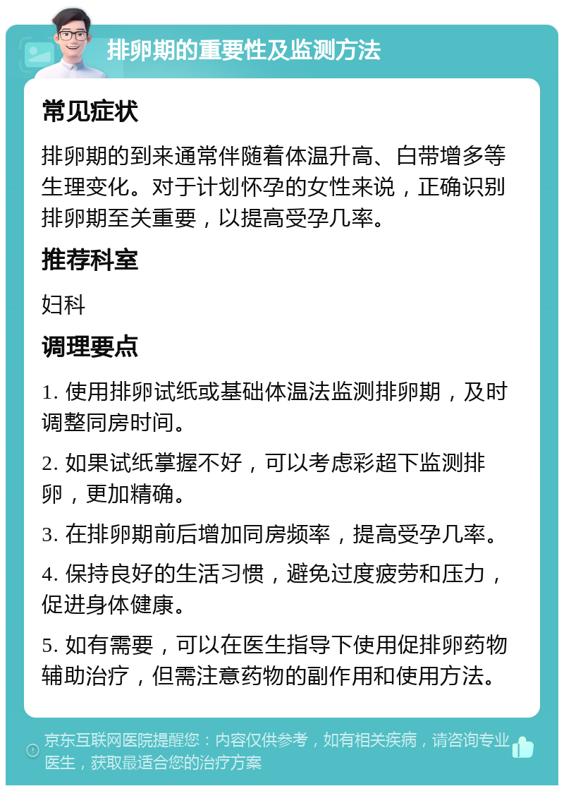 排卵期的重要性及监测方法 常见症状 排卵期的到来通常伴随着体温升高、白带增多等生理变化。对于计划怀孕的女性来说，正确识别排卵期至关重要，以提高受孕几率。 推荐科室 妇科 调理要点 1. 使用排卵试纸或基础体温法监测排卵期，及时调整同房时间。 2. 如果试纸掌握不好，可以考虑彩超下监测排卵，更加精确。 3. 在排卵期前后增加同房频率，提高受孕几率。 4. 保持良好的生活习惯，避免过度疲劳和压力，促进身体健康。 5. 如有需要，可以在医生指导下使用促排卵药物辅助治疗，但需注意药物的副作用和使用方法。