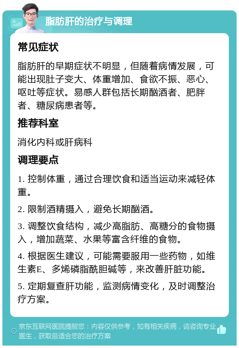 脂肪肝的治疗与调理 常见症状 脂肪肝的早期症状不明显，但随着病情发展，可能出现肚子变大、体重增加、食欲不振、恶心、呕吐等症状。易感人群包括长期酗酒者、肥胖者、糖尿病患者等。 推荐科室 消化内科或肝病科 调理要点 1. 控制体重，通过合理饮食和适当运动来减轻体重。 2. 限制酒精摄入，避免长期酗酒。 3. 调整饮食结构，减少高脂肪、高糖分的食物摄入，增加蔬菜、水果等富含纤维的食物。 4. 根据医生建议，可能需要服用一些药物，如维生素E、多烯磷脂酰胆碱等，来改善肝脏功能。 5. 定期复查肝功能，监测病情变化，及时调整治疗方案。