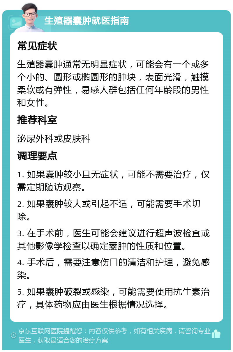 生殖器囊肿就医指南 常见症状 生殖器囊肿通常无明显症状，可能会有一个或多个小的、圆形或椭圆形的肿块，表面光滑，触摸柔软或有弹性，易感人群包括任何年龄段的男性和女性。 推荐科室 泌尿外科或皮肤科 调理要点 1. 如果囊肿较小且无症状，可能不需要治疗，仅需定期随访观察。 2. 如果囊肿较大或引起不适，可能需要手术切除。 3. 在手术前，医生可能会建议进行超声波检查或其他影像学检查以确定囊肿的性质和位置。 4. 手术后，需要注意伤口的清洁和护理，避免感染。 5. 如果囊肿破裂或感染，可能需要使用抗生素治疗，具体药物应由医生根据情况选择。