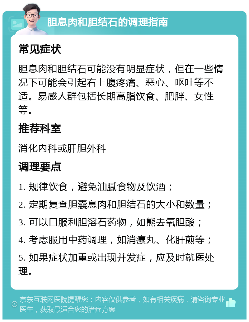 胆息肉和胆结石的调理指南 常见症状 胆息肉和胆结石可能没有明显症状，但在一些情况下可能会引起右上腹疼痛、恶心、呕吐等不适。易感人群包括长期高脂饮食、肥胖、女性等。 推荐科室 消化内科或肝胆外科 调理要点 1. 规律饮食，避免油腻食物及饮酒； 2. 定期复查胆囊息肉和胆结石的大小和数量； 3. 可以口服利胆溶石药物，如熊去氧胆酸； 4. 考虑服用中药调理，如消瘰丸、化肝煎等； 5. 如果症状加重或出现并发症，应及时就医处理。