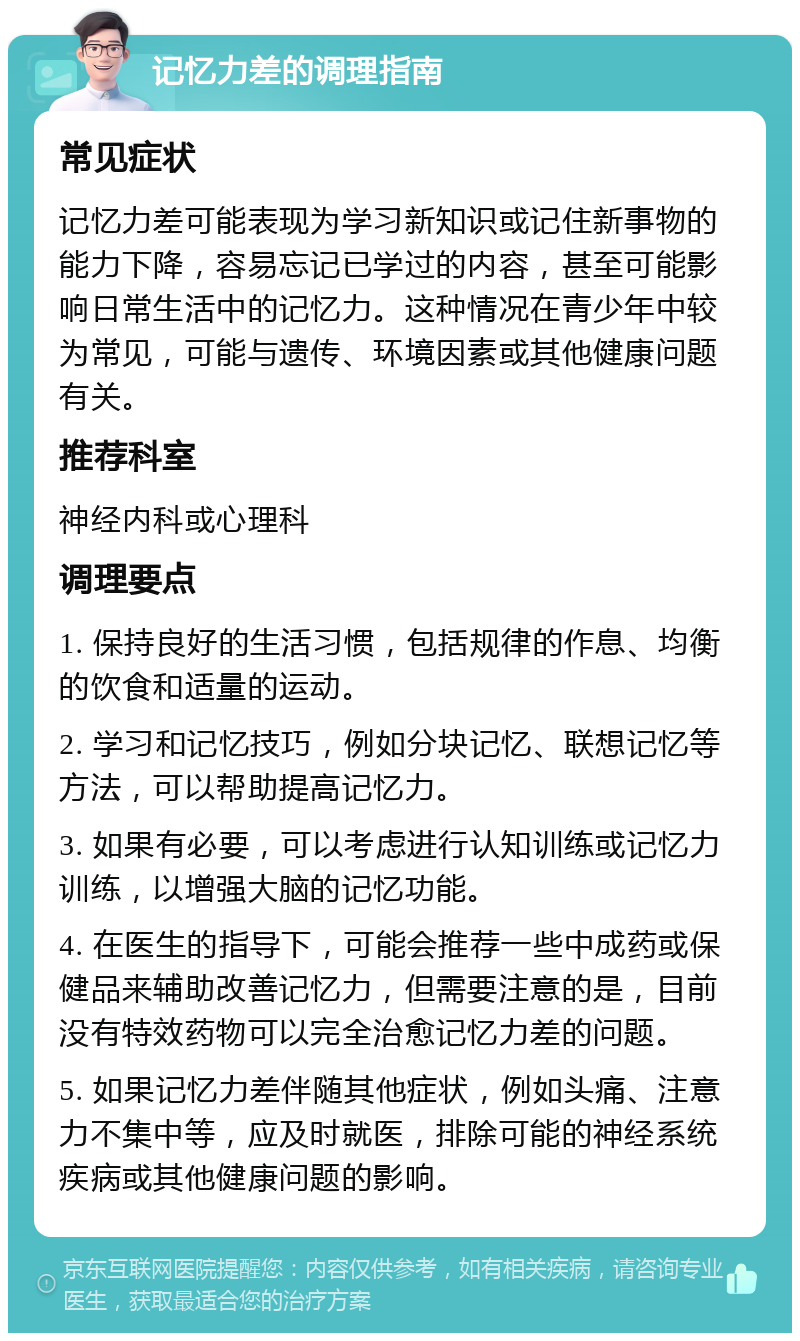 记忆力差的调理指南 常见症状 记忆力差可能表现为学习新知识或记住新事物的能力下降，容易忘记已学过的内容，甚至可能影响日常生活中的记忆力。这种情况在青少年中较为常见，可能与遗传、环境因素或其他健康问题有关。 推荐科室 神经内科或心理科 调理要点 1. 保持良好的生活习惯，包括规律的作息、均衡的饮食和适量的运动。 2. 学习和记忆技巧，例如分块记忆、联想记忆等方法，可以帮助提高记忆力。 3. 如果有必要，可以考虑进行认知训练或记忆力训练，以增强大脑的记忆功能。 4. 在医生的指导下，可能会推荐一些中成药或保健品来辅助改善记忆力，但需要注意的是，目前没有特效药物可以完全治愈记忆力差的问题。 5. 如果记忆力差伴随其他症状，例如头痛、注意力不集中等，应及时就医，排除可能的神经系统疾病或其他健康问题的影响。