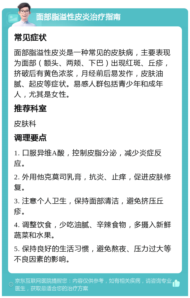 面部脂溢性皮炎治疗指南 常见症状 面部脂溢性皮炎是一种常见的皮肤病，主要表现为面部（额头、两颊、下巴）出现红斑、丘疹，挤破后有黄色浓浆，月经前后易发作，皮肤油腻、起皮等症状。易感人群包括青少年和成年人，尤其是女性。 推荐科室 皮肤科 调理要点 1. 口服异维A酸，控制皮脂分泌，减少炎症反应。 2. 外用他克莫司乳膏，抗炎、止痒，促进皮肤修复。 3. 注意个人卫生，保持面部清洁，避免挤压丘疹。 4. 调整饮食，少吃油腻、辛辣食物，多摄入新鲜蔬菜和水果。 5. 保持良好的生活习惯，避免熬夜、压力过大等不良因素的影响。