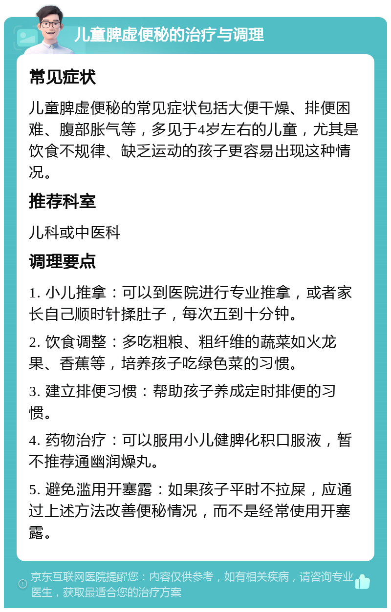 儿童脾虚便秘的治疗与调理 常见症状 儿童脾虚便秘的常见症状包括大便干燥、排便困难、腹部胀气等，多见于4岁左右的儿童，尤其是饮食不规律、缺乏运动的孩子更容易出现这种情况。 推荐科室 儿科或中医科 调理要点 1. 小儿推拿：可以到医院进行专业推拿，或者家长自己顺时针揉肚子，每次五到十分钟。 2. 饮食调整：多吃粗粮、粗纤维的蔬菜如火龙果、香蕉等，培养孩子吃绿色菜的习惯。 3. 建立排便习惯：帮助孩子养成定时排便的习惯。 4. 药物治疗：可以服用小儿健脾化积口服液，暂不推荐通幽润燥丸。 5. 避免滥用开塞露：如果孩子平时不拉屎，应通过上述方法改善便秘情况，而不是经常使用开塞露。