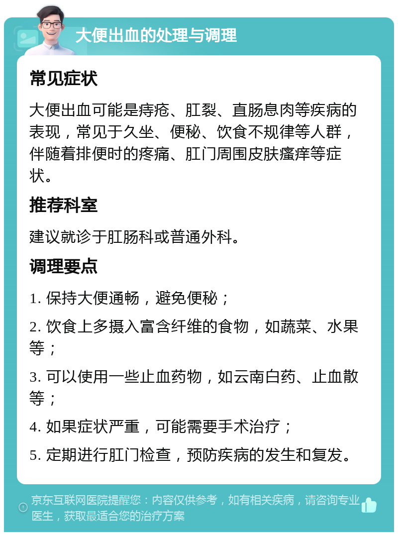 大便出血的处理与调理 常见症状 大便出血可能是痔疮、肛裂、直肠息肉等疾病的表现，常见于久坐、便秘、饮食不规律等人群，伴随着排便时的疼痛、肛门周围皮肤瘙痒等症状。 推荐科室 建议就诊于肛肠科或普通外科。 调理要点 1. 保持大便通畅，避免便秘； 2. 饮食上多摄入富含纤维的食物，如蔬菜、水果等； 3. 可以使用一些止血药物，如云南白药、止血散等； 4. 如果症状严重，可能需要手术治疗； 5. 定期进行肛门检查，预防疾病的发生和复发。