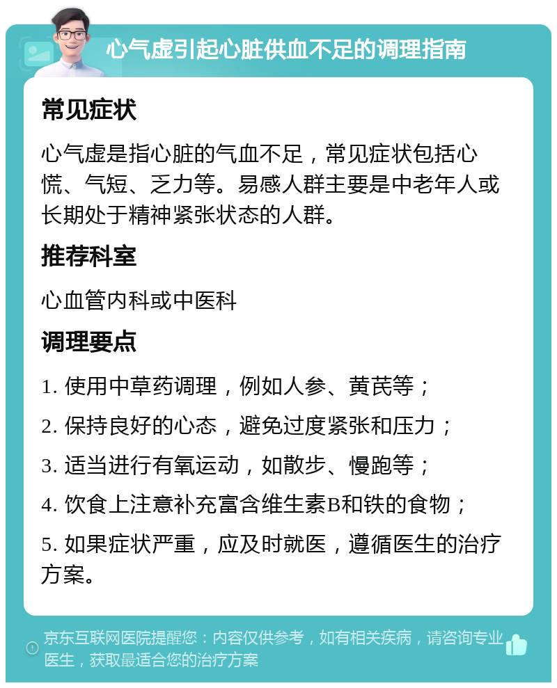 心气虚引起心脏供血不足的调理指南 常见症状 心气虚是指心脏的气血不足，常见症状包括心慌、气短、乏力等。易感人群主要是中老年人或长期处于精神紧张状态的人群。 推荐科室 心血管内科或中医科 调理要点 1. 使用中草药调理，例如人参、黄芪等； 2. 保持良好的心态，避免过度紧张和压力； 3. 适当进行有氧运动，如散步、慢跑等； 4. 饮食上注意补充富含维生素B和铁的食物； 5. 如果症状严重，应及时就医，遵循医生的治疗方案。