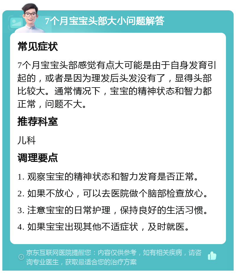 7个月宝宝头部大小问题解答 常见症状 7个月宝宝头部感觉有点大可能是由于自身发育引起的，或者是因为理发后头发没有了，显得头部比较大。通常情况下，宝宝的精神状态和智力都正常，问题不大。 推荐科室 儿科 调理要点 1. 观察宝宝的精神状态和智力发育是否正常。 2. 如果不放心，可以去医院做个脑部检查放心。 3. 注意宝宝的日常护理，保持良好的生活习惯。 4. 如果宝宝出现其他不适症状，及时就医。