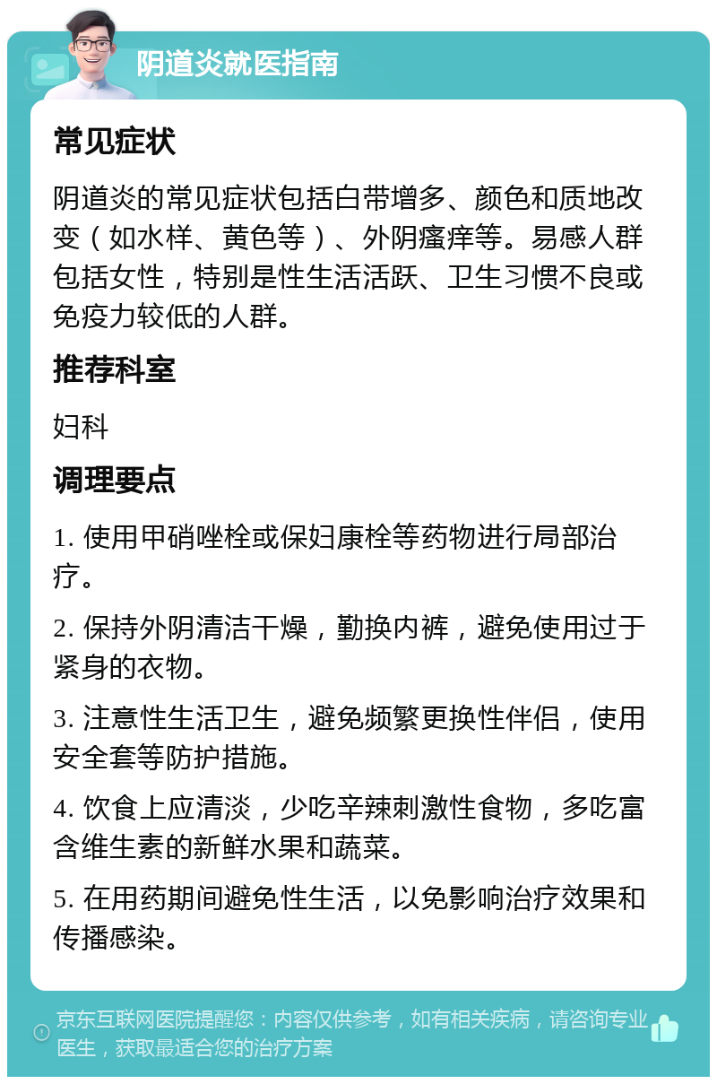 阴道炎就医指南 常见症状 阴道炎的常见症状包括白带增多、颜色和质地改变（如水样、黄色等）、外阴瘙痒等。易感人群包括女性，特别是性生活活跃、卫生习惯不良或免疫力较低的人群。 推荐科室 妇科 调理要点 1. 使用甲硝唑栓或保妇康栓等药物进行局部治疗。 2. 保持外阴清洁干燥，勤换内裤，避免使用过于紧身的衣物。 3. 注意性生活卫生，避免频繁更换性伴侣，使用安全套等防护措施。 4. 饮食上应清淡，少吃辛辣刺激性食物，多吃富含维生素的新鲜水果和蔬菜。 5. 在用药期间避免性生活，以免影响治疗效果和传播感染。