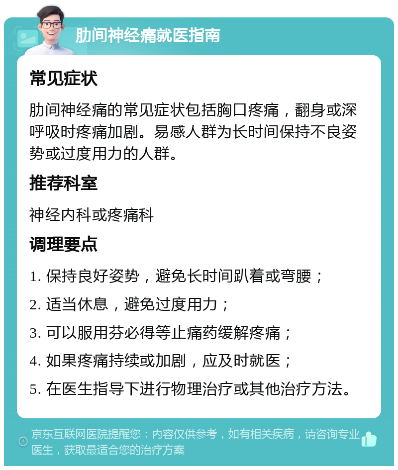 肋间神经痛就医指南 常见症状 肋间神经痛的常见症状包括胸口疼痛，翻身或深呼吸时疼痛加剧。易感人群为长时间保持不良姿势或过度用力的人群。 推荐科室 神经内科或疼痛科 调理要点 1. 保持良好姿势，避免长时间趴着或弯腰； 2. 适当休息，避免过度用力； 3. 可以服用芬必得等止痛药缓解疼痛； 4. 如果疼痛持续或加剧，应及时就医； 5. 在医生指导下进行物理治疗或其他治疗方法。