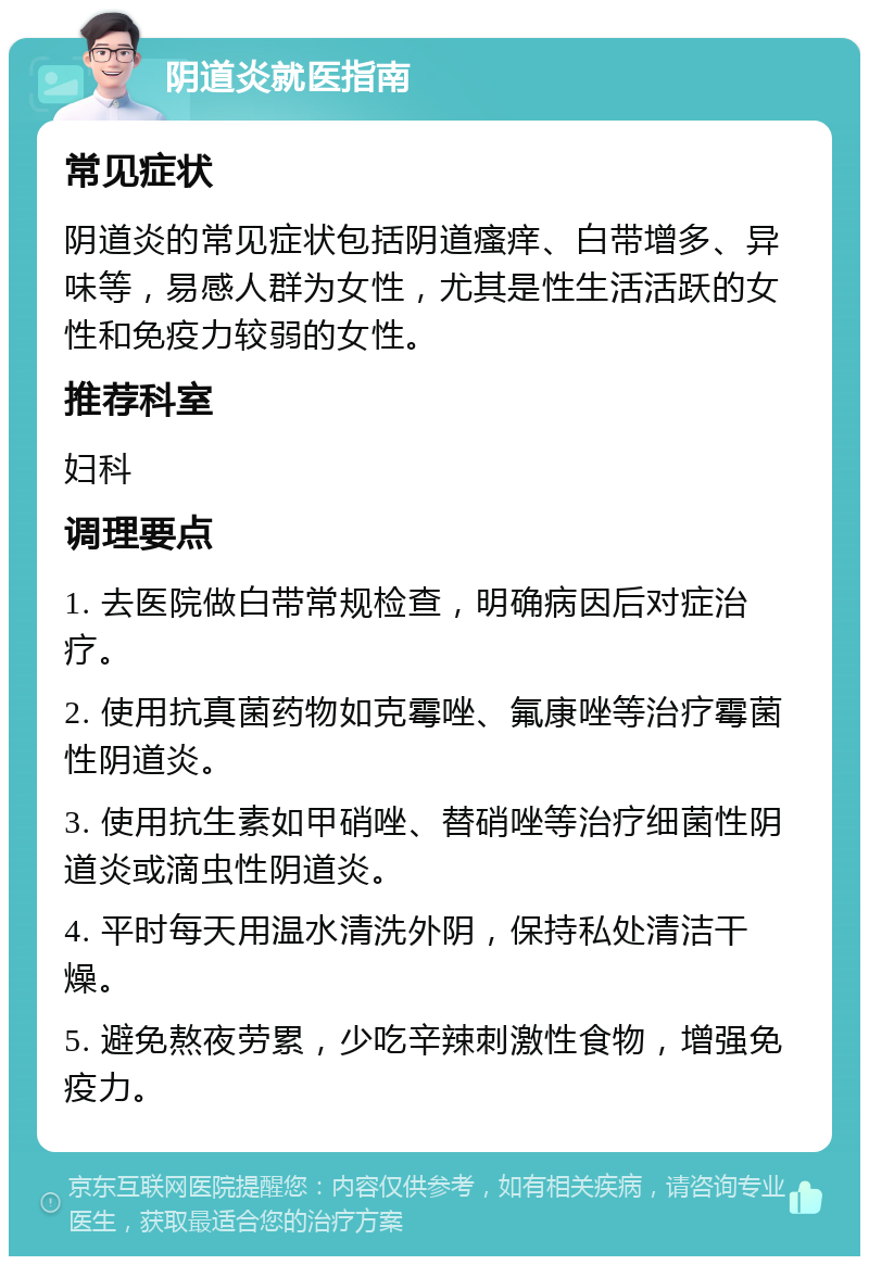 阴道炎就医指南 常见症状 阴道炎的常见症状包括阴道瘙痒、白带增多、异味等，易感人群为女性，尤其是性生活活跃的女性和免疫力较弱的女性。 推荐科室 妇科 调理要点 1. 去医院做白带常规检查，明确病因后对症治疗。 2. 使用抗真菌药物如克霉唑、氟康唑等治疗霉菌性阴道炎。 3. 使用抗生素如甲硝唑、替硝唑等治疗细菌性阴道炎或滴虫性阴道炎。 4. 平时每天用温水清洗外阴，保持私处清洁干燥。 5. 避免熬夜劳累，少吃辛辣刺激性食物，增强免疫力。