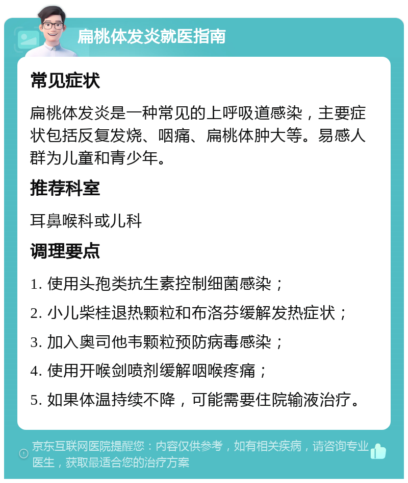 扁桃体发炎就医指南 常见症状 扁桃体发炎是一种常见的上呼吸道感染，主要症状包括反复发烧、咽痛、扁桃体肿大等。易感人群为儿童和青少年。 推荐科室 耳鼻喉科或儿科 调理要点 1. 使用头孢类抗生素控制细菌感染； 2. 小儿柴桂退热颗粒和布洛芬缓解发热症状； 3. 加入奥司他韦颗粒预防病毒感染； 4. 使用开喉剑喷剂缓解咽喉疼痛； 5. 如果体温持续不降，可能需要住院输液治疗。