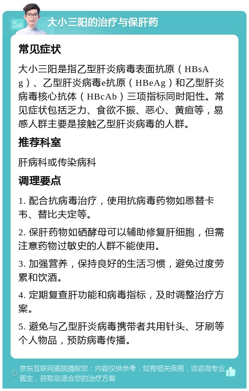 大小三阳的治疗与保肝药 常见症状 大小三阳是指乙型肝炎病毒表面抗原（HBsAg）、乙型肝炎病毒e抗原（HBeAg）和乙型肝炎病毒核心抗体（HBcAb）三项指标同时阳性。常见症状包括乏力、食欲不振、恶心、黄疸等，易感人群主要是接触乙型肝炎病毒的人群。 推荐科室 肝病科或传染病科 调理要点 1. 配合抗病毒治疗，使用抗病毒药物如恩替卡韦、替比夫定等。 2. 保肝药物如硒酵母可以辅助修复肝细胞，但需注意药物过敏史的人群不能使用。 3. 加强营养，保持良好的生活习惯，避免过度劳累和饮酒。 4. 定期复查肝功能和病毒指标，及时调整治疗方案。 5. 避免与乙型肝炎病毒携带者共用针头、牙刷等个人物品，预防病毒传播。