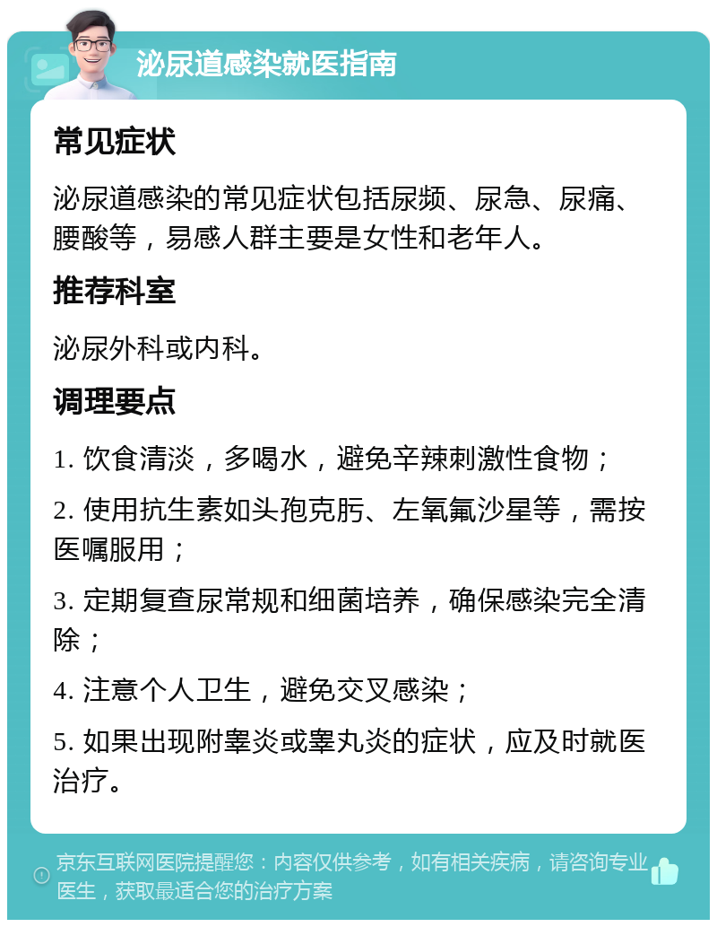 泌尿道感染就医指南 常见症状 泌尿道感染的常见症状包括尿频、尿急、尿痛、腰酸等，易感人群主要是女性和老年人。 推荐科室 泌尿外科或内科。 调理要点 1. 饮食清淡，多喝水，避免辛辣刺激性食物； 2. 使用抗生素如头孢克肟、左氧氟沙星等，需按医嘱服用； 3. 定期复查尿常规和细菌培养，确保感染完全清除； 4. 注意个人卫生，避免交叉感染； 5. 如果出现附睾炎或睾丸炎的症状，应及时就医治疗。