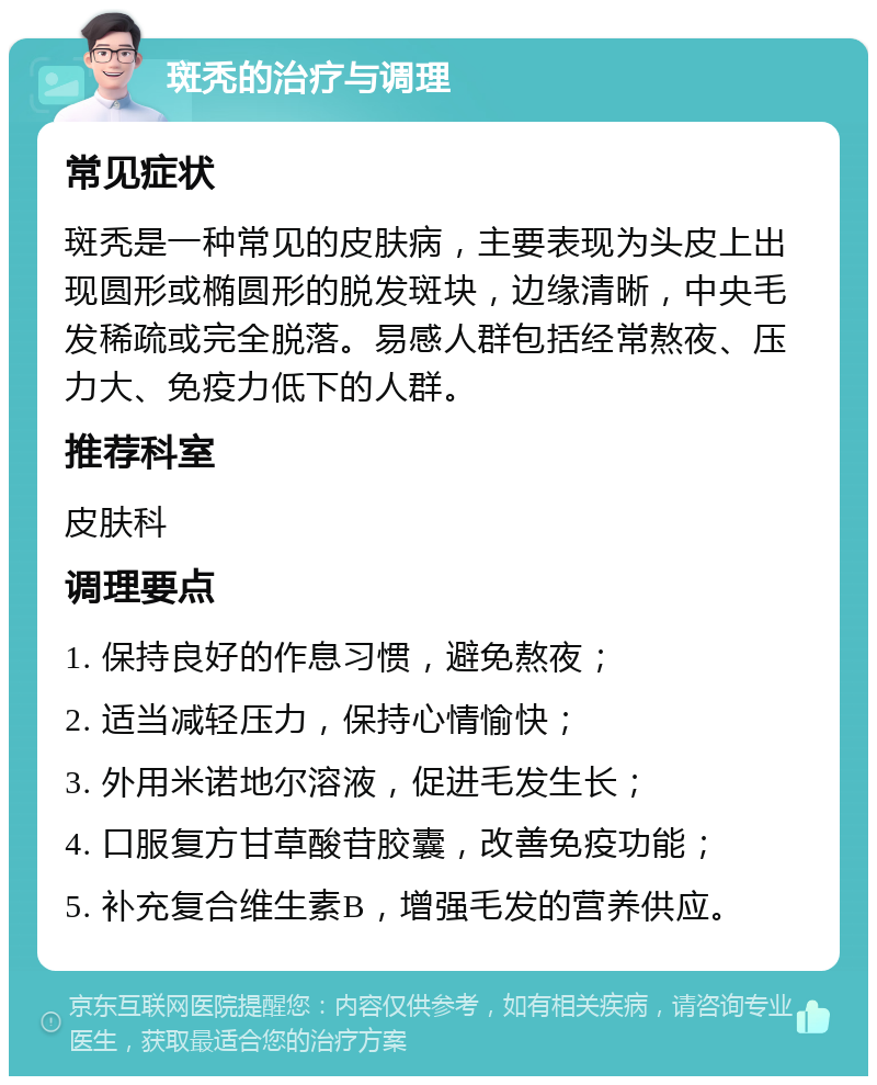 斑秃的治疗与调理 常见症状 斑秃是一种常见的皮肤病，主要表现为头皮上出现圆形或椭圆形的脱发斑块，边缘清晰，中央毛发稀疏或完全脱落。易感人群包括经常熬夜、压力大、免疫力低下的人群。 推荐科室 皮肤科 调理要点 1. 保持良好的作息习惯，避免熬夜； 2. 适当减轻压力，保持心情愉快； 3. 外用米诺地尔溶液，促进毛发生长； 4. 口服复方甘草酸苷胶囊，改善免疫功能； 5. 补充复合维生素B，增强毛发的营养供应。