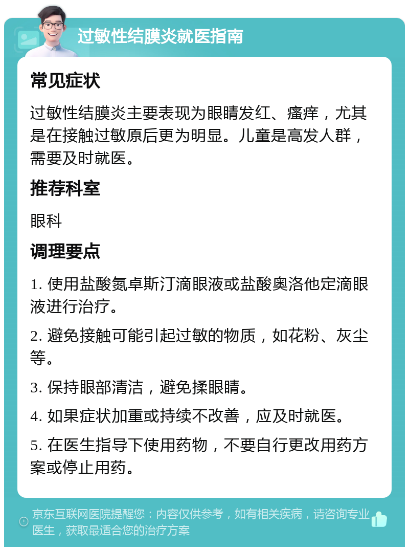 过敏性结膜炎就医指南 常见症状 过敏性结膜炎主要表现为眼睛发红、瘙痒，尤其是在接触过敏原后更为明显。儿童是高发人群，需要及时就医。 推荐科室 眼科 调理要点 1. 使用盐酸氮卓斯汀滴眼液或盐酸奥洛他定滴眼液进行治疗。 2. 避免接触可能引起过敏的物质，如花粉、灰尘等。 3. 保持眼部清洁，避免揉眼睛。 4. 如果症状加重或持续不改善，应及时就医。 5. 在医生指导下使用药物，不要自行更改用药方案或停止用药。