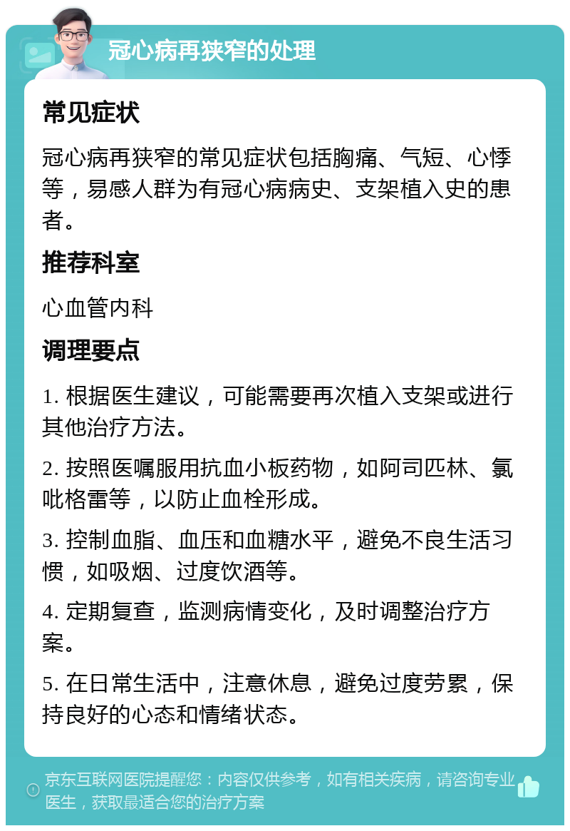 冠心病再狭窄的处理 常见症状 冠心病再狭窄的常见症状包括胸痛、气短、心悸等，易感人群为有冠心病病史、支架植入史的患者。 推荐科室 心血管内科 调理要点 1. 根据医生建议，可能需要再次植入支架或进行其他治疗方法。 2. 按照医嘱服用抗血小板药物，如阿司匹林、氯吡格雷等，以防止血栓形成。 3. 控制血脂、血压和血糖水平，避免不良生活习惯，如吸烟、过度饮酒等。 4. 定期复查，监测病情变化，及时调整治疗方案。 5. 在日常生活中，注意休息，避免过度劳累，保持良好的心态和情绪状态。