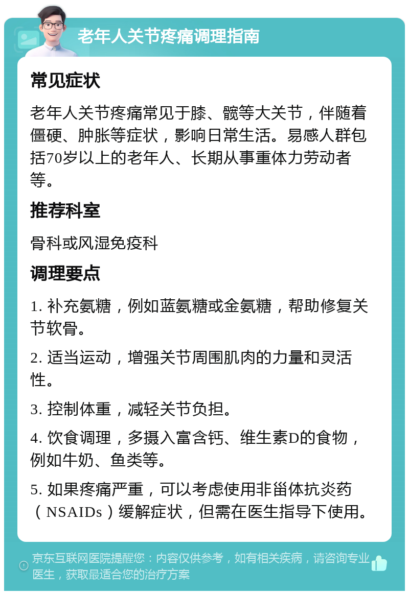 老年人关节疼痛调理指南 常见症状 老年人关节疼痛常见于膝、髋等大关节，伴随着僵硬、肿胀等症状，影响日常生活。易感人群包括70岁以上的老年人、长期从事重体力劳动者等。 推荐科室 骨科或风湿免疫科 调理要点 1. 补充氨糖，例如蓝氨糖或金氨糖，帮助修复关节软骨。 2. 适当运动，增强关节周围肌肉的力量和灵活性。 3. 控制体重，减轻关节负担。 4. 饮食调理，多摄入富含钙、维生素D的食物，例如牛奶、鱼类等。 5. 如果疼痛严重，可以考虑使用非甾体抗炎药（NSAIDs）缓解症状，但需在医生指导下使用。