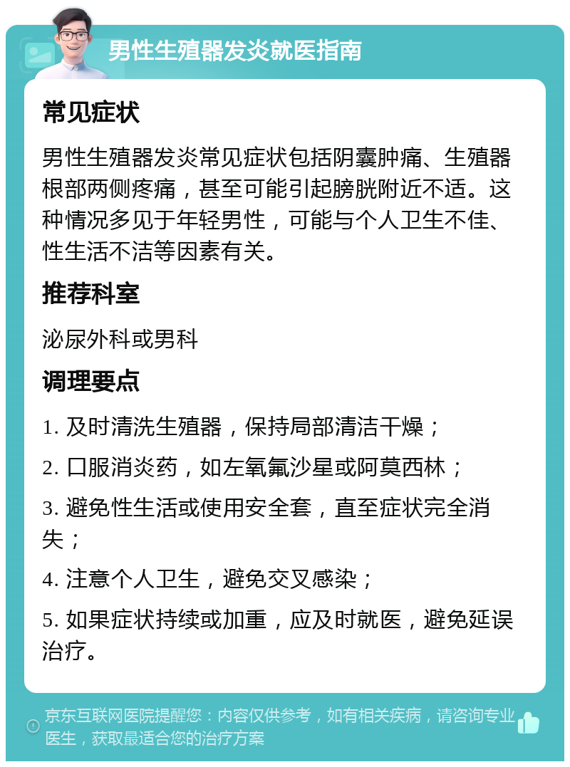 男性生殖器发炎就医指南 常见症状 男性生殖器发炎常见症状包括阴囊肿痛、生殖器根部两侧疼痛，甚至可能引起膀胱附近不适。这种情况多见于年轻男性，可能与个人卫生不佳、性生活不洁等因素有关。 推荐科室 泌尿外科或男科 调理要点 1. 及时清洗生殖器，保持局部清洁干燥； 2. 口服消炎药，如左氧氟沙星或阿莫西林； 3. 避免性生活或使用安全套，直至症状完全消失； 4. 注意个人卫生，避免交叉感染； 5. 如果症状持续或加重，应及时就医，避免延误治疗。