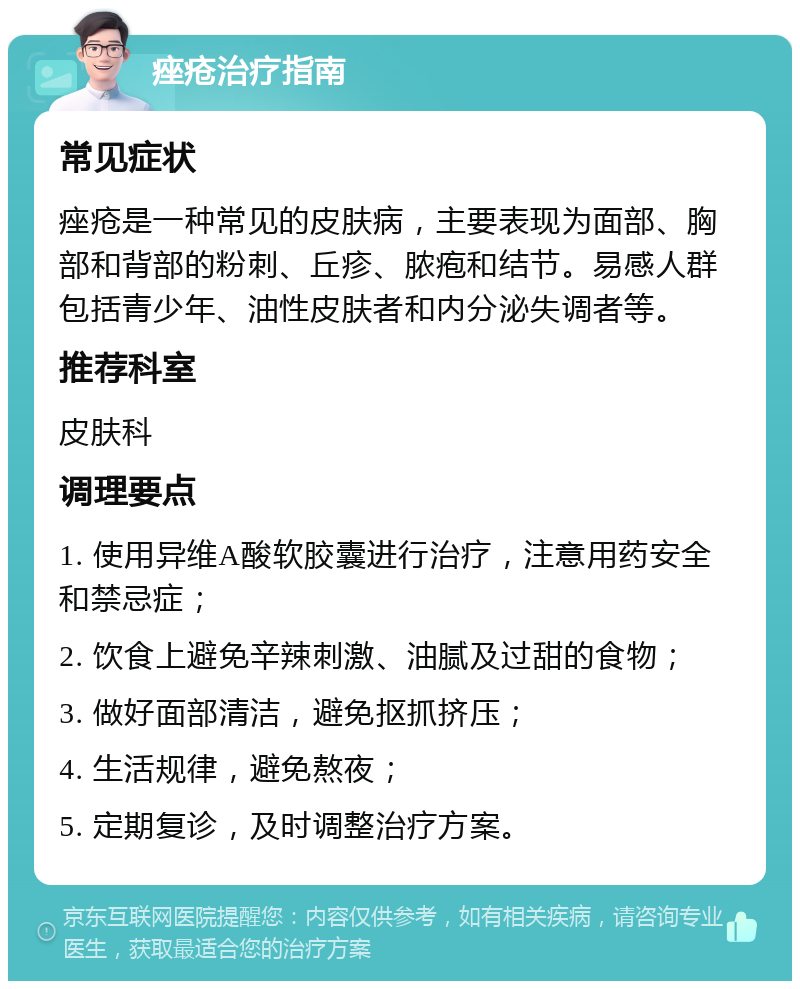 痤疮治疗指南 常见症状 痤疮是一种常见的皮肤病，主要表现为面部、胸部和背部的粉刺、丘疹、脓疱和结节。易感人群包括青少年、油性皮肤者和内分泌失调者等。 推荐科室 皮肤科 调理要点 1. 使用异维A酸软胶囊进行治疗，注意用药安全和禁忌症； 2. 饮食上避免辛辣刺激、油腻及过甜的食物； 3. 做好面部清洁，避免抠抓挤压； 4. 生活规律，避免熬夜； 5. 定期复诊，及时调整治疗方案。