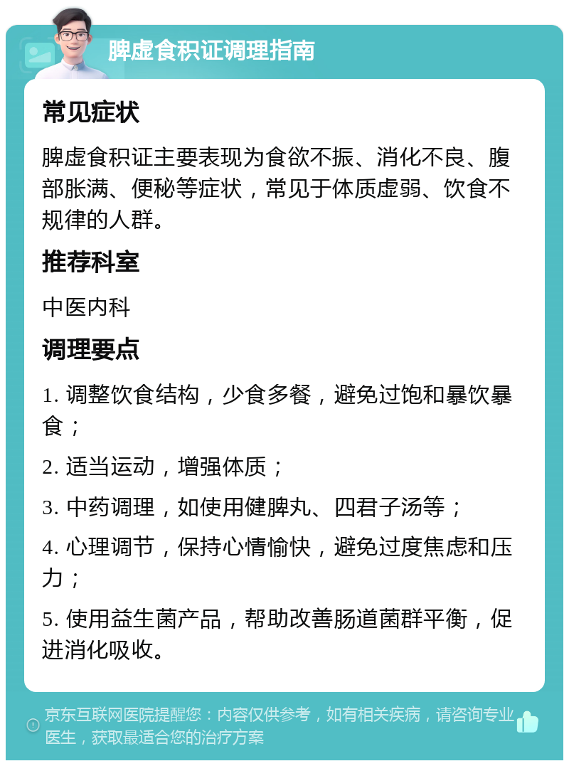 脾虚食积证调理指南 常见症状 脾虚食积证主要表现为食欲不振、消化不良、腹部胀满、便秘等症状，常见于体质虚弱、饮食不规律的人群。 推荐科室 中医内科 调理要点 1. 调整饮食结构，少食多餐，避免过饱和暴饮暴食； 2. 适当运动，增强体质； 3. 中药调理，如使用健脾丸、四君子汤等； 4. 心理调节，保持心情愉快，避免过度焦虑和压力； 5. 使用益生菌产品，帮助改善肠道菌群平衡，促进消化吸收。