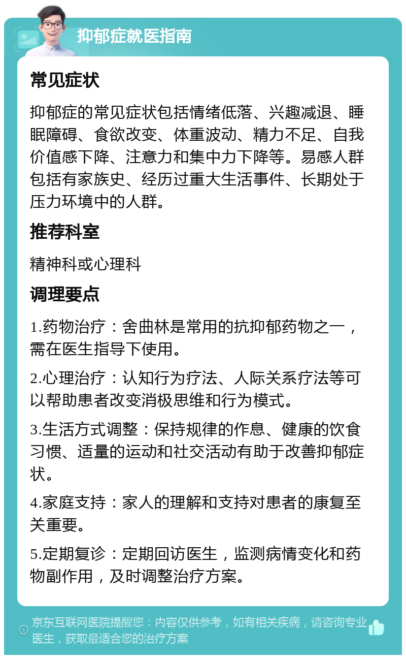 抑郁症就医指南 常见症状 抑郁症的常见症状包括情绪低落、兴趣减退、睡眠障碍、食欲改变、体重波动、精力不足、自我价值感下降、注意力和集中力下降等。易感人群包括有家族史、经历过重大生活事件、长期处于压力环境中的人群。 推荐科室 精神科或心理科 调理要点 1.药物治疗：舍曲林是常用的抗抑郁药物之一，需在医生指导下使用。 2.心理治疗：认知行为疗法、人际关系疗法等可以帮助患者改变消极思维和行为模式。 3.生活方式调整：保持规律的作息、健康的饮食习惯、适量的运动和社交活动有助于改善抑郁症状。 4.家庭支持：家人的理解和支持对患者的康复至关重要。 5.定期复诊：定期回访医生，监测病情变化和药物副作用，及时调整治疗方案。