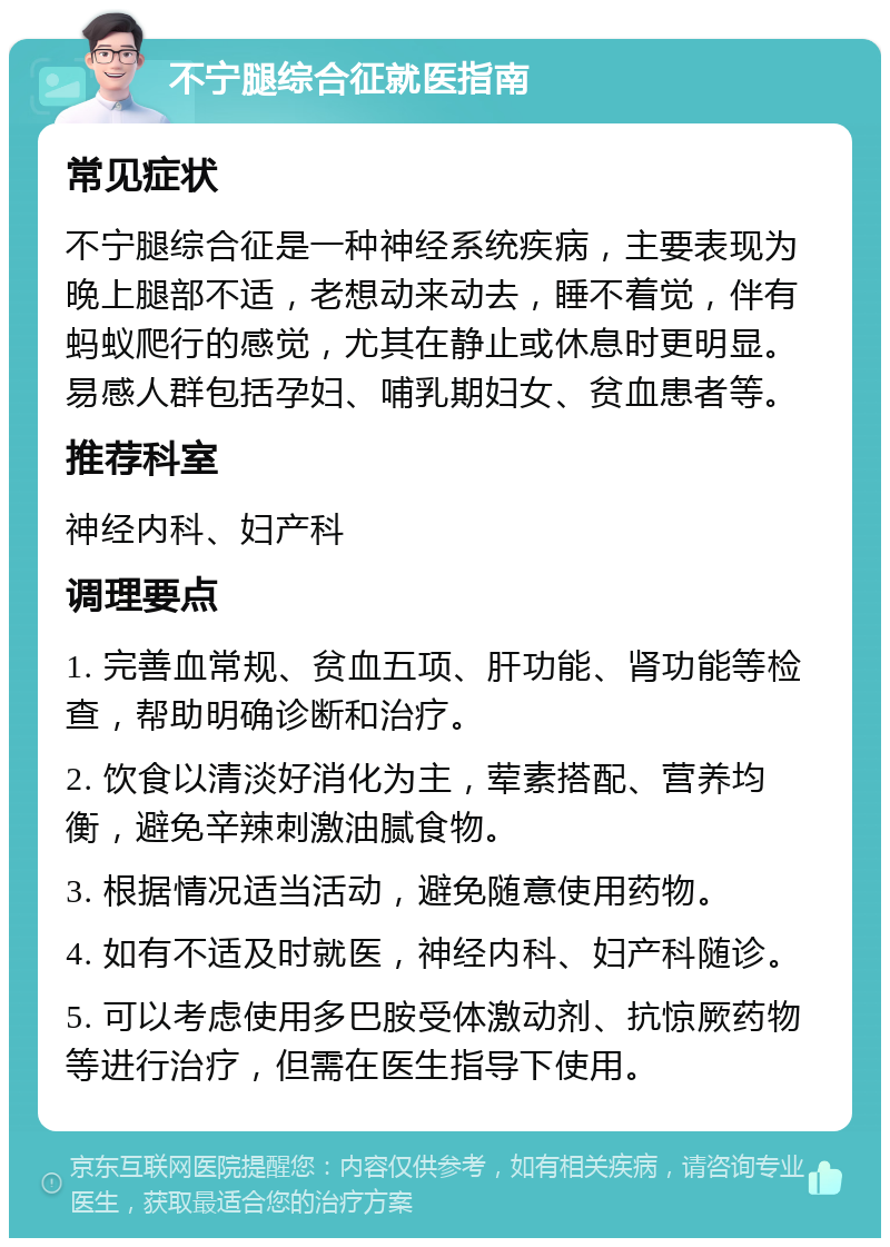 不宁腿综合征就医指南 常见症状 不宁腿综合征是一种神经系统疾病，主要表现为晚上腿部不适，老想动来动去，睡不着觉，伴有蚂蚁爬行的感觉，尤其在静止或休息时更明显。易感人群包括孕妇、哺乳期妇女、贫血患者等。 推荐科室 神经内科、妇产科 调理要点 1. 完善血常规、贫血五项、肝功能、肾功能等检查，帮助明确诊断和治疗。 2. 饮食以清淡好消化为主，荤素搭配、营养均衡，避免辛辣刺激油腻食物。 3. 根据情况适当活动，避免随意使用药物。 4. 如有不适及时就医，神经内科、妇产科随诊。 5. 可以考虑使用多巴胺受体激动剂、抗惊厥药物等进行治疗，但需在医生指导下使用。