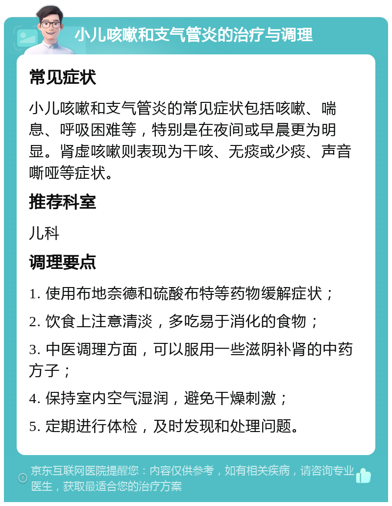 小儿咳嗽和支气管炎的治疗与调理 常见症状 小儿咳嗽和支气管炎的常见症状包括咳嗽、喘息、呼吸困难等，特别是在夜间或早晨更为明显。肾虚咳嗽则表现为干咳、无痰或少痰、声音嘶哑等症状。 推荐科室 儿科 调理要点 1. 使用布地奈德和硫酸布特等药物缓解症状； 2. 饮食上注意清淡，多吃易于消化的食物； 3. 中医调理方面，可以服用一些滋阴补肾的中药方子； 4. 保持室内空气湿润，避免干燥刺激； 5. 定期进行体检，及时发现和处理问题。