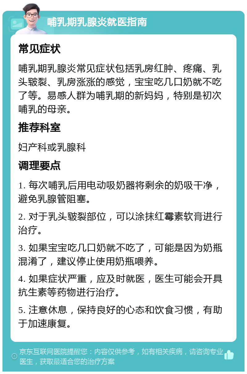 哺乳期乳腺炎就医指南 常见症状 哺乳期乳腺炎常见症状包括乳房红肿、疼痛、乳头皲裂、乳房涨涨的感觉，宝宝吃几口奶就不吃了等。易感人群为哺乳期的新妈妈，特别是初次哺乳的母亲。 推荐科室 妇产科或乳腺科 调理要点 1. 每次哺乳后用电动吸奶器将剩余的奶吸干净，避免乳腺管阻塞。 2. 对于乳头皲裂部位，可以涂抹红霉素软膏进行治疗。 3. 如果宝宝吃几口奶就不吃了，可能是因为奶瓶混淆了，建议停止使用奶瓶喂养。 4. 如果症状严重，应及时就医，医生可能会开具抗生素等药物进行治疗。 5. 注意休息，保持良好的心态和饮食习惯，有助于加速康复。