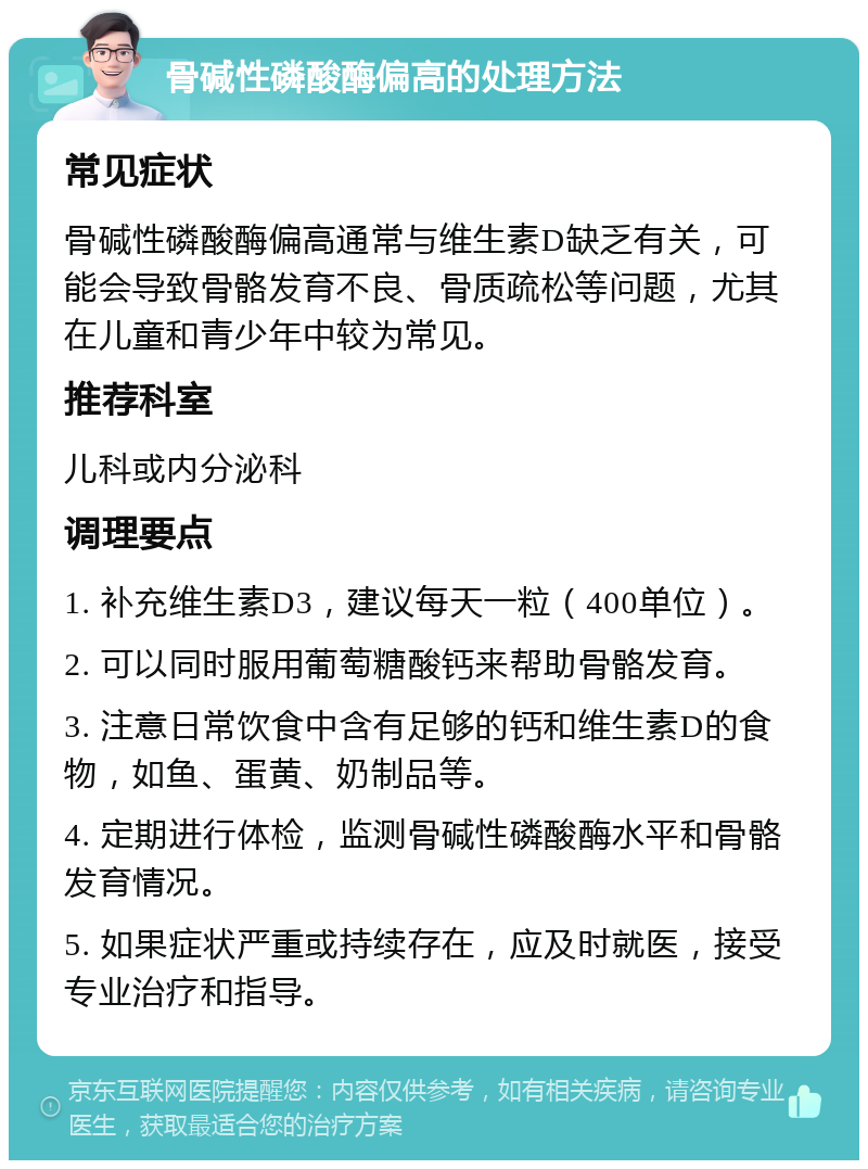 骨碱性磷酸酶偏高的处理方法 常见症状 骨碱性磷酸酶偏高通常与维生素D缺乏有关，可能会导致骨骼发育不良、骨质疏松等问题，尤其在儿童和青少年中较为常见。 推荐科室 儿科或内分泌科 调理要点 1. 补充维生素D3，建议每天一粒（400单位）。 2. 可以同时服用葡萄糖酸钙来帮助骨骼发育。 3. 注意日常饮食中含有足够的钙和维生素D的食物，如鱼、蛋黄、奶制品等。 4. 定期进行体检，监测骨碱性磷酸酶水平和骨骼发育情况。 5. 如果症状严重或持续存在，应及时就医，接受专业治疗和指导。