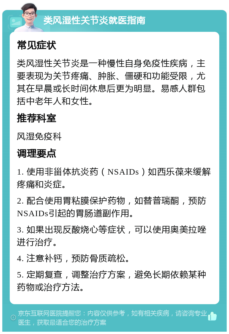 类风湿性关节炎就医指南 常见症状 类风湿性关节炎是一种慢性自身免疫性疾病，主要表现为关节疼痛、肿胀、僵硬和功能受限，尤其在早晨或长时间休息后更为明显。易感人群包括中老年人和女性。 推荐科室 风湿免疫科 调理要点 1. 使用非甾体抗炎药（NSAIDs）如西乐葆来缓解疼痛和炎症。 2. 配合使用胃粘膜保护药物，如替普瑞酮，预防NSAIDs引起的胃肠道副作用。 3. 如果出现反酸烧心等症状，可以使用奥美拉唑进行治疗。 4. 注意补钙，预防骨质疏松。 5. 定期复查，调整治疗方案，避免长期依赖某种药物或治疗方法。