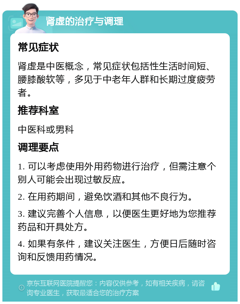 肾虚的治疗与调理 常见症状 肾虚是中医概念，常见症状包括性生活时间短、腰膝酸软等，多见于中老年人群和长期过度疲劳者。 推荐科室 中医科或男科 调理要点 1. 可以考虑使用外用药物进行治疗，但需注意个别人可能会出现过敏反应。 2. 在用药期间，避免饮酒和其他不良行为。 3. 建议完善个人信息，以便医生更好地为您推荐药品和开具处方。 4. 如果有条件，建议关注医生，方便日后随时咨询和反馈用药情况。