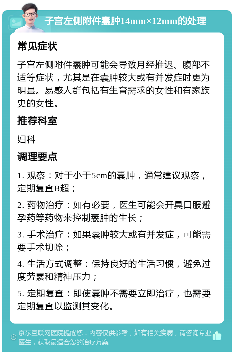 子宫左侧附件囊肿14mm×12mm的处理 常见症状 子宫左侧附件囊肿可能会导致月经推迟、腹部不适等症状，尤其是在囊肿较大或有并发症时更为明显。易感人群包括有生育需求的女性和有家族史的女性。 推荐科室 妇科 调理要点 1. 观察：对于小于5cm的囊肿，通常建议观察，定期复查B超； 2. 药物治疗：如有必要，医生可能会开具口服避孕药等药物来控制囊肿的生长； 3. 手术治疗：如果囊肿较大或有并发症，可能需要手术切除； 4. 生活方式调整：保持良好的生活习惯，避免过度劳累和精神压力； 5. 定期复查：即使囊肿不需要立即治疗，也需要定期复查以监测其变化。