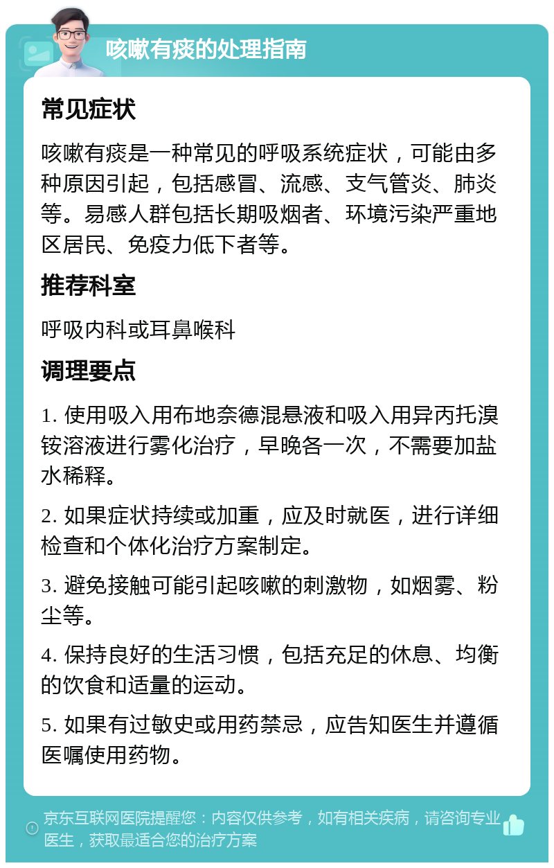 咳嗽有痰的处理指南 常见症状 咳嗽有痰是一种常见的呼吸系统症状，可能由多种原因引起，包括感冒、流感、支气管炎、肺炎等。易感人群包括长期吸烟者、环境污染严重地区居民、免疫力低下者等。 推荐科室 呼吸内科或耳鼻喉科 调理要点 1. 使用吸入用布地奈德混悬液和吸入用异丙托溴铵溶液进行雾化治疗，早晚各一次，不需要加盐水稀释。 2. 如果症状持续或加重，应及时就医，进行详细检查和个体化治疗方案制定。 3. 避免接触可能引起咳嗽的刺激物，如烟雾、粉尘等。 4. 保持良好的生活习惯，包括充足的休息、均衡的饮食和适量的运动。 5. 如果有过敏史或用药禁忌，应告知医生并遵循医嘱使用药物。