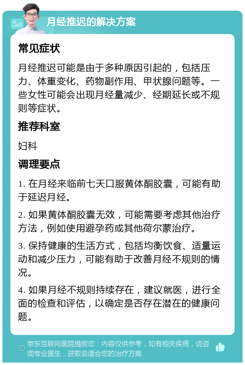 月经推迟的解决方案 常见症状 月经推迟可能是由于多种原因引起的，包括压力、体重变化、药物副作用、甲状腺问题等。一些女性可能会出现月经量减少、经期延长或不规则等症状。 推荐科室 妇科 调理要点 1. 在月经来临前七天口服黄体酮胶囊，可能有助于延迟月经。 2. 如果黄体酮胶囊无效，可能需要考虑其他治疗方法，例如使用避孕药或其他荷尔蒙治疗。 3. 保持健康的生活方式，包括均衡饮食、适量运动和减少压力，可能有助于改善月经不规则的情况。 4. 如果月经不规则持续存在，建议就医，进行全面的检查和评估，以确定是否存在潜在的健康问题。