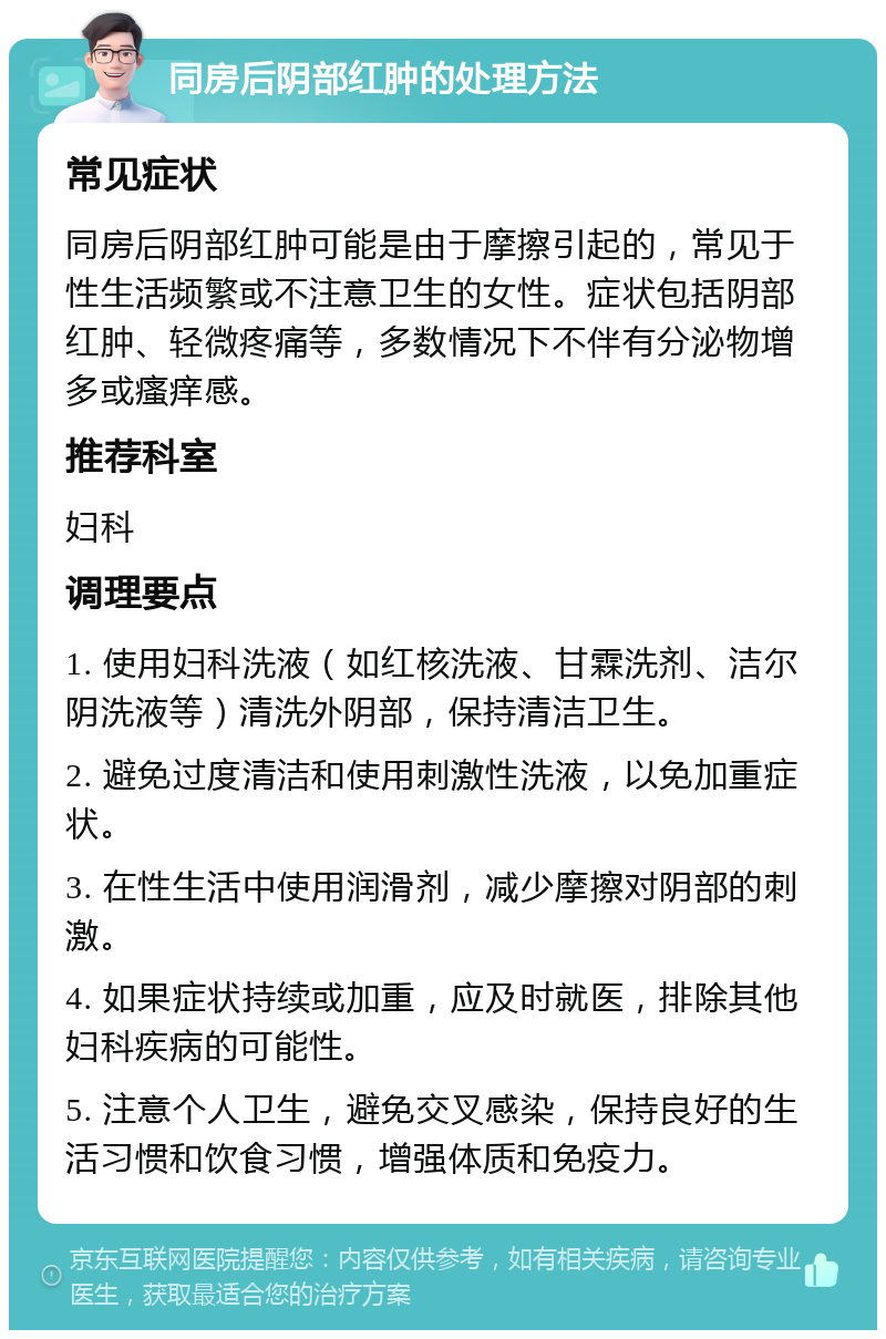 同房后阴部红肿的处理方法 常见症状 同房后阴部红肿可能是由于摩擦引起的，常见于性生活频繁或不注意卫生的女性。症状包括阴部红肿、轻微疼痛等，多数情况下不伴有分泌物增多或瘙痒感。 推荐科室 妇科 调理要点 1. 使用妇科洗液（如红核洗液、甘霖洗剂、洁尔阴洗液等）清洗外阴部，保持清洁卫生。 2. 避免过度清洁和使用刺激性洗液，以免加重症状。 3. 在性生活中使用润滑剂，减少摩擦对阴部的刺激。 4. 如果症状持续或加重，应及时就医，排除其他妇科疾病的可能性。 5. 注意个人卫生，避免交叉感染，保持良好的生活习惯和饮食习惯，增强体质和免疫力。