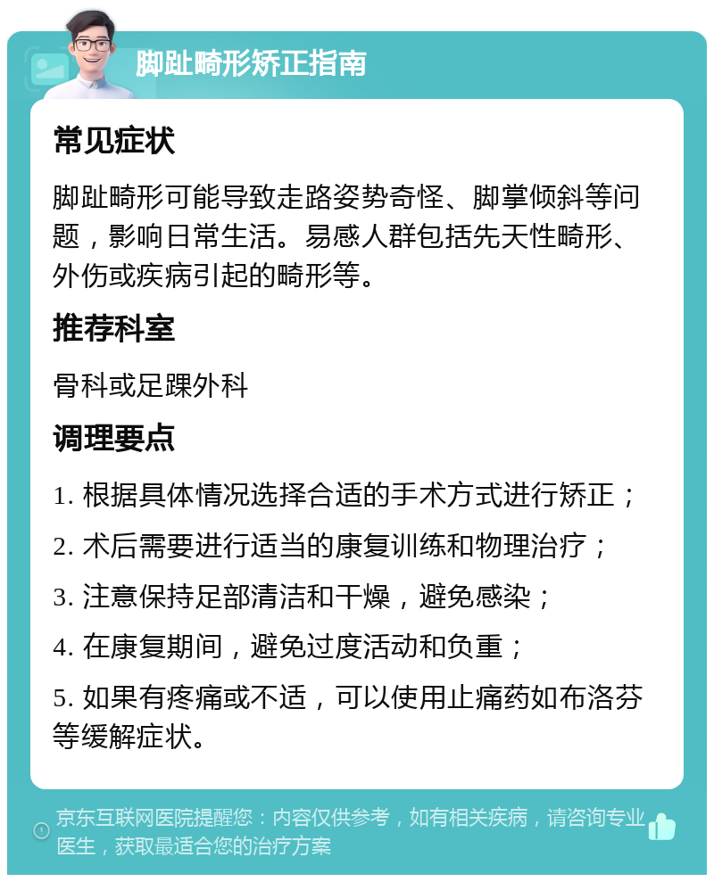 脚趾畸形矫正指南 常见症状 脚趾畸形可能导致走路姿势奇怪、脚掌倾斜等问题，影响日常生活。易感人群包括先天性畸形、外伤或疾病引起的畸形等。 推荐科室 骨科或足踝外科 调理要点 1. 根据具体情况选择合适的手术方式进行矫正； 2. 术后需要进行适当的康复训练和物理治疗； 3. 注意保持足部清洁和干燥，避免感染； 4. 在康复期间，避免过度活动和负重； 5. 如果有疼痛或不适，可以使用止痛药如布洛芬等缓解症状。