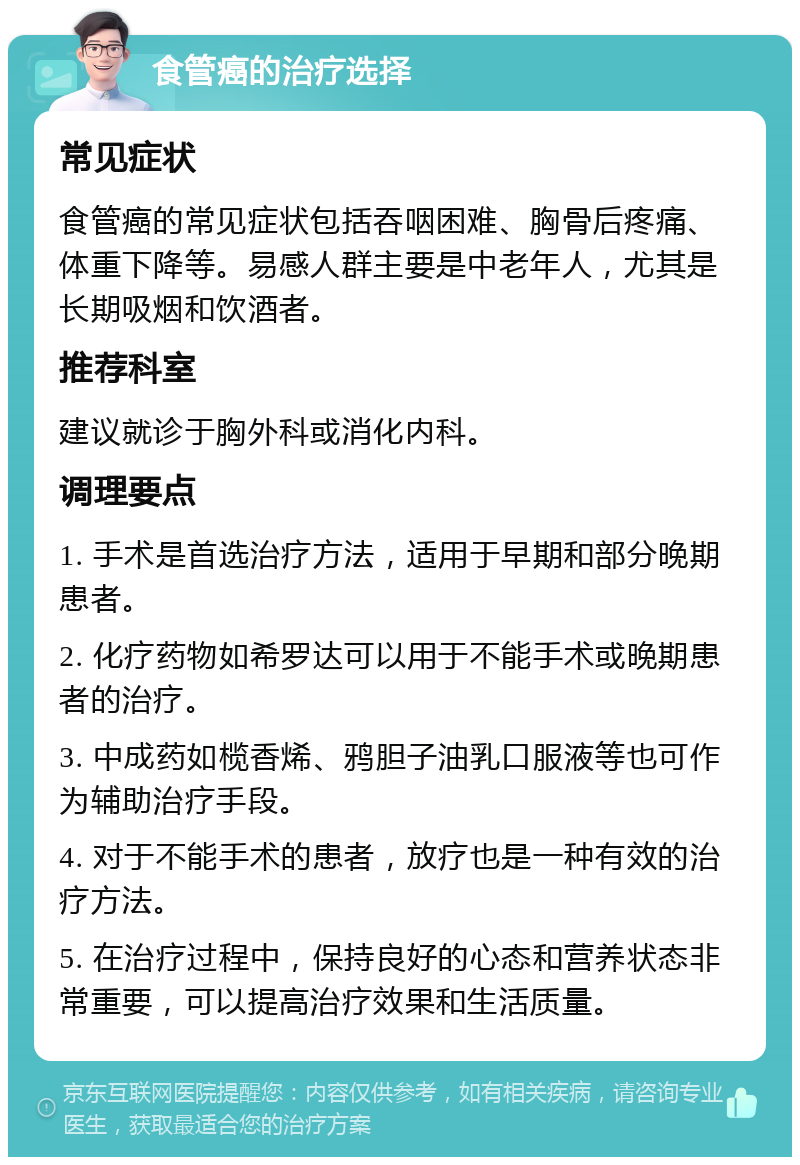 食管癌的治疗选择 常见症状 食管癌的常见症状包括吞咽困难、胸骨后疼痛、体重下降等。易感人群主要是中老年人，尤其是长期吸烟和饮酒者。 推荐科室 建议就诊于胸外科或消化内科。 调理要点 1. 手术是首选治疗方法，适用于早期和部分晚期患者。 2. 化疗药物如希罗达可以用于不能手术或晚期患者的治疗。 3. 中成药如榄香烯、鸦胆子油乳口服液等也可作为辅助治疗手段。 4. 对于不能手术的患者，放疗也是一种有效的治疗方法。 5. 在治疗过程中，保持良好的心态和营养状态非常重要，可以提高治疗效果和生活质量。