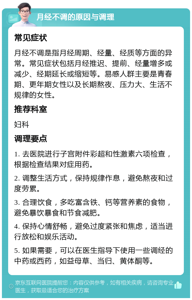 月经不调的原因与调理 常见症状 月经不调是指月经周期、经量、经质等方面的异常。常见症状包括月经推迟、提前、经量增多或减少、经期延长或缩短等。易感人群主要是青春期、更年期女性以及长期熬夜、压力大、生活不规律的女性。 推荐科室 妇科 调理要点 1. 去医院进行子宫附件彩超和性激素六项检查，根据检查结果对症用药。 2. 调整生活方式，保持规律作息，避免熬夜和过度劳累。 3. 合理饮食，多吃富含铁、钙等营养素的食物，避免暴饮暴食和节食减肥。 4. 保持心情舒畅，避免过度紧张和焦虑，适当进行放松和娱乐活动。 5. 如果需要，可以在医生指导下使用一些调经的中药或西药，如益母草、当归、黄体酮等。