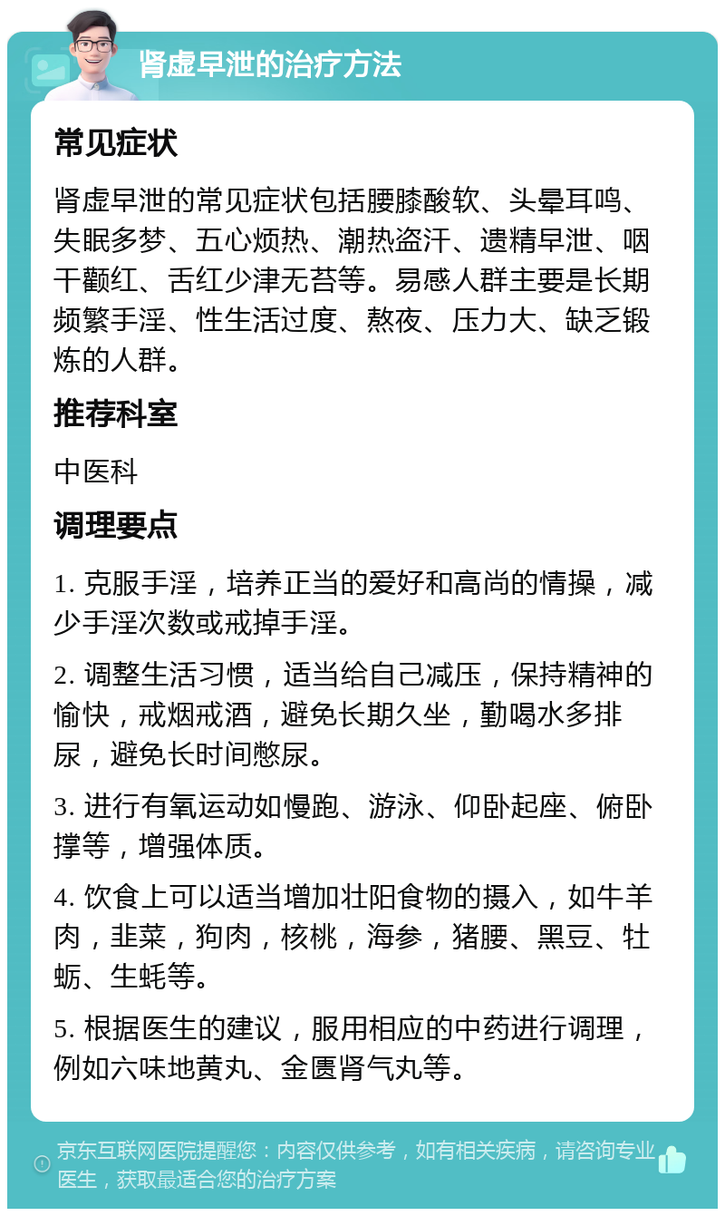 肾虚早泄的治疗方法 常见症状 肾虚早泄的常见症状包括腰膝酸软、头晕耳鸣、失眠多梦、五心烦热、潮热盗汗、遗精早泄、咽干颧红、舌红少津无苔等。易感人群主要是长期频繁手淫、性生活过度、熬夜、压力大、缺乏锻炼的人群。 推荐科室 中医科 调理要点 1. 克服手淫，培养正当的爱好和高尚的情操，减少手淫次数或戒掉手淫。 2. 调整生活习惯，适当给自己减压，保持精神的愉快，戒烟戒酒，避免长期久坐，勤喝水多排尿，避免长时间憋尿。 3. 进行有氧运动如慢跑、游泳、仰卧起座、俯卧撑等，增强体质。 4. 饮食上可以适当增加壮阳食物的摄入，如牛羊肉，韭菜，狗肉，核桃，海参，猪腰、黑豆、牡蛎、生蚝等。 5. 根据医生的建议，服用相应的中药进行调理，例如六味地黄丸、金匮肾气丸等。