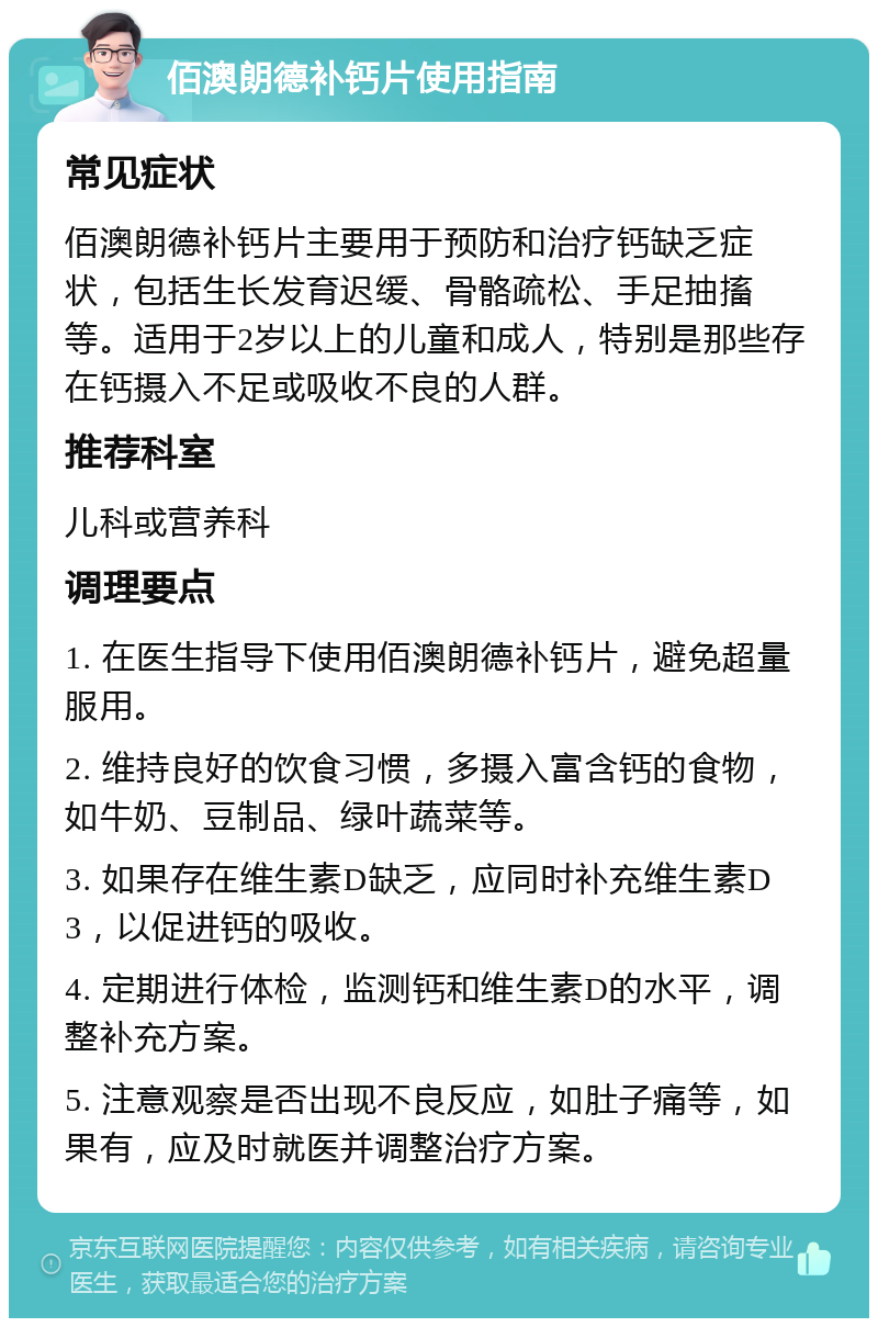 佰澳朗德补钙片使用指南 常见症状 佰澳朗德补钙片主要用于预防和治疗钙缺乏症状，包括生长发育迟缓、骨骼疏松、手足抽搐等。适用于2岁以上的儿童和成人，特别是那些存在钙摄入不足或吸收不良的人群。 推荐科室 儿科或营养科 调理要点 1. 在医生指导下使用佰澳朗德补钙片，避免超量服用。 2. 维持良好的饮食习惯，多摄入富含钙的食物，如牛奶、豆制品、绿叶蔬菜等。 3. 如果存在维生素D缺乏，应同时补充维生素D3，以促进钙的吸收。 4. 定期进行体检，监测钙和维生素D的水平，调整补充方案。 5. 注意观察是否出现不良反应，如肚子痛等，如果有，应及时就医并调整治疗方案。