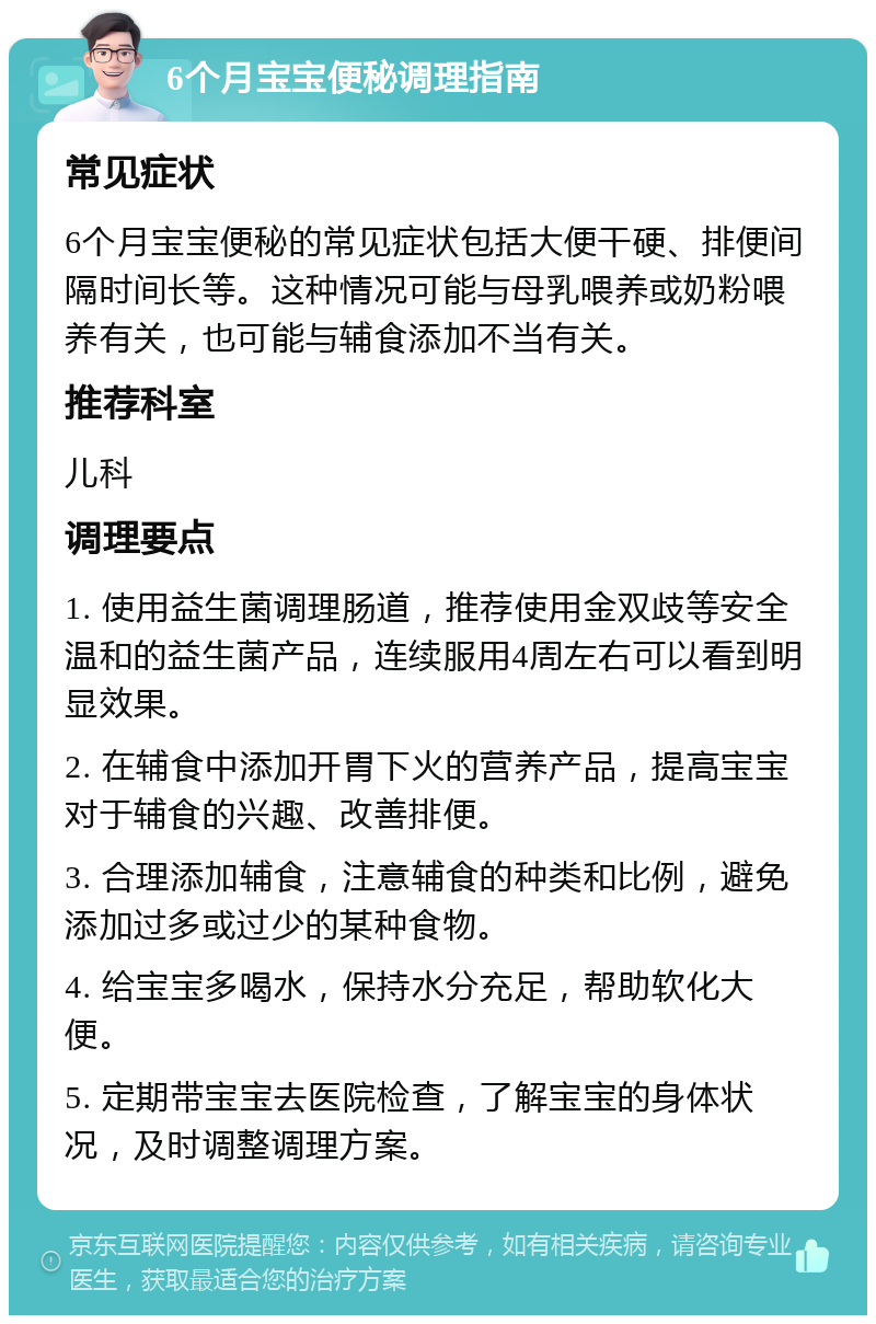 6个月宝宝便秘调理指南 常见症状 6个月宝宝便秘的常见症状包括大便干硬、排便间隔时间长等。这种情况可能与母乳喂养或奶粉喂养有关，也可能与辅食添加不当有关。 推荐科室 儿科 调理要点 1. 使用益生菌调理肠道，推荐使用金双歧等安全温和的益生菌产品，连续服用4周左右可以看到明显效果。 2. 在辅食中添加开胃下火的营养产品，提高宝宝对于辅食的兴趣、改善排便。 3. 合理添加辅食，注意辅食的种类和比例，避免添加过多或过少的某种食物。 4. 给宝宝多喝水，保持水分充足，帮助软化大便。 5. 定期带宝宝去医院检查，了解宝宝的身体状况，及时调整调理方案。