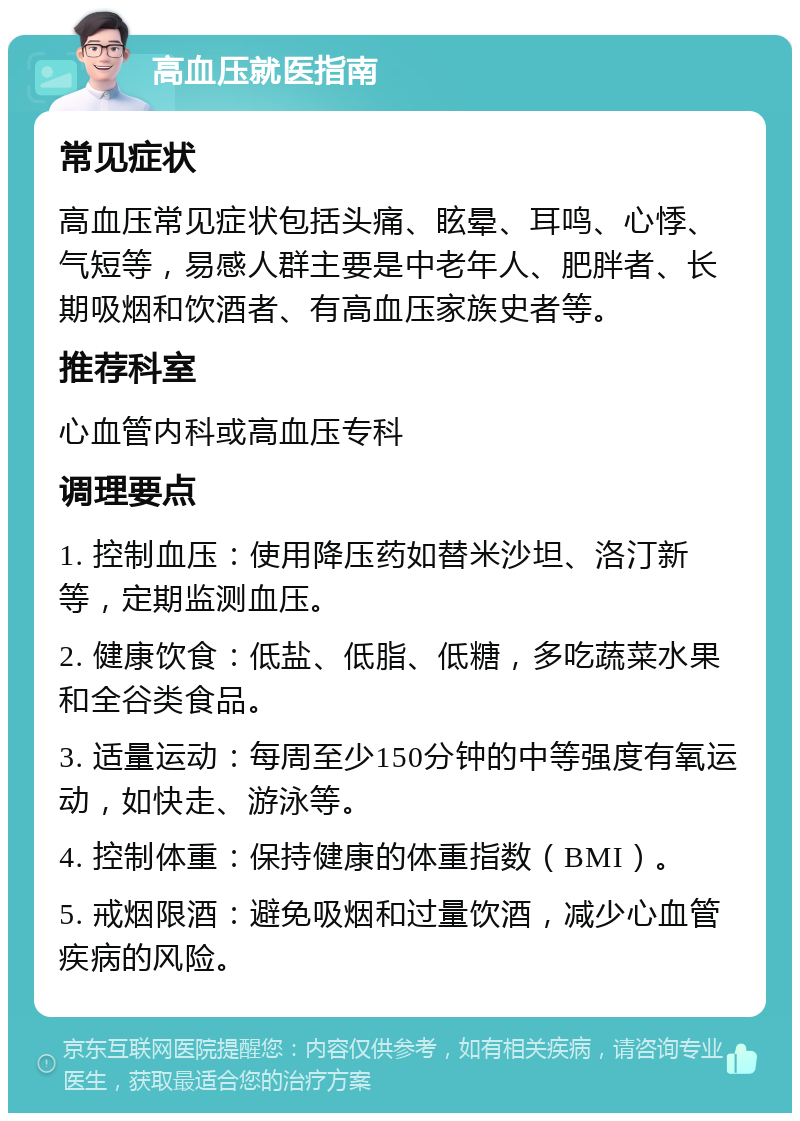 高血压就医指南 常见症状 高血压常见症状包括头痛、眩晕、耳鸣、心悸、气短等，易感人群主要是中老年人、肥胖者、长期吸烟和饮酒者、有高血压家族史者等。 推荐科室 心血管内科或高血压专科 调理要点 1. 控制血压：使用降压药如替米沙坦、洛汀新等，定期监测血压。 2. 健康饮食：低盐、低脂、低糖，多吃蔬菜水果和全谷类食品。 3. 适量运动：每周至少150分钟的中等强度有氧运动，如快走、游泳等。 4. 控制体重：保持健康的体重指数（BMI）。 5. 戒烟限酒：避免吸烟和过量饮酒，减少心血管疾病的风险。