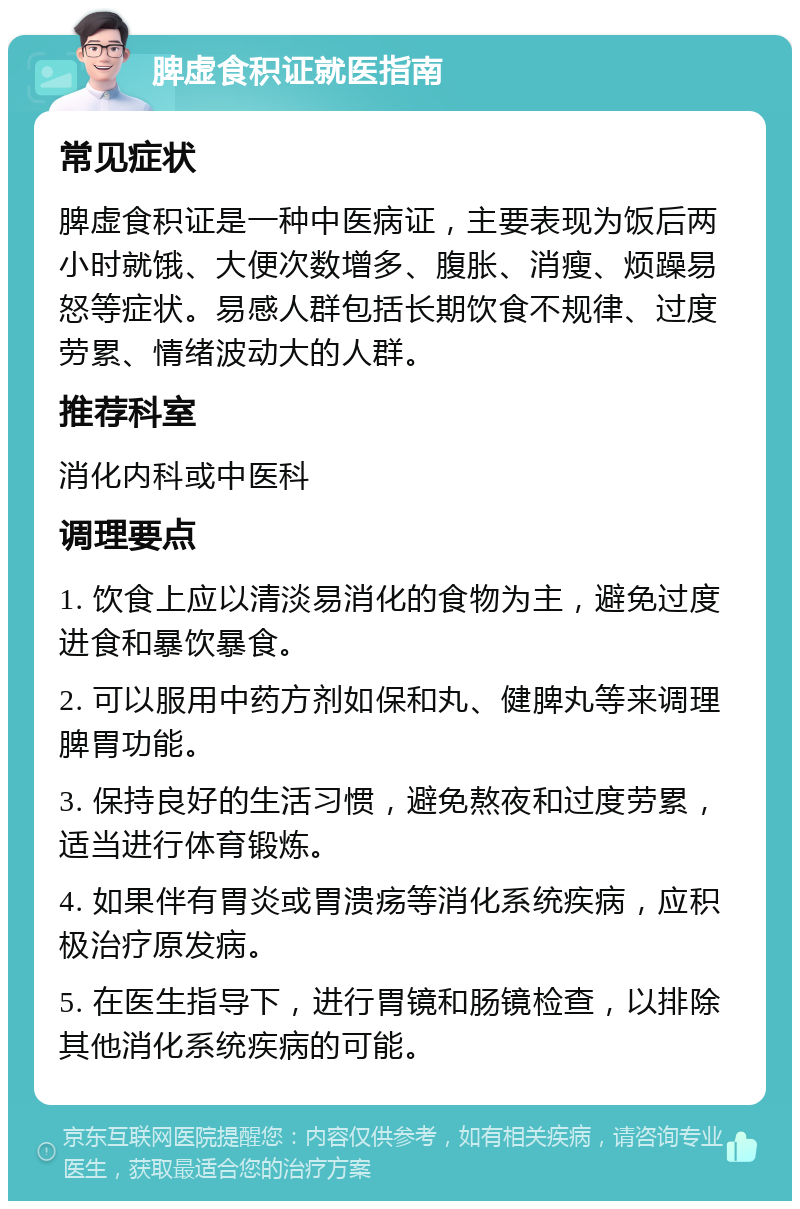 脾虚食积证就医指南 常见症状 脾虚食积证是一种中医病证，主要表现为饭后两小时就饿、大便次数增多、腹胀、消瘦、烦躁易怒等症状。易感人群包括长期饮食不规律、过度劳累、情绪波动大的人群。 推荐科室 消化内科或中医科 调理要点 1. 饮食上应以清淡易消化的食物为主，避免过度进食和暴饮暴食。 2. 可以服用中药方剂如保和丸、健脾丸等来调理脾胃功能。 3. 保持良好的生活习惯，避免熬夜和过度劳累，适当进行体育锻炼。 4. 如果伴有胃炎或胃溃疡等消化系统疾病，应积极治疗原发病。 5. 在医生指导下，进行胃镜和肠镜检查，以排除其他消化系统疾病的可能。