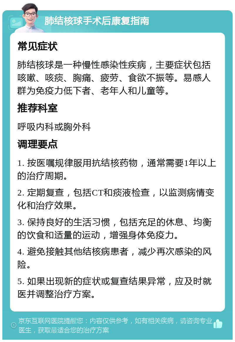 肺结核球手术后康复指南 常见症状 肺结核球是一种慢性感染性疾病，主要症状包括咳嗽、咳痰、胸痛、疲劳、食欲不振等。易感人群为免疫力低下者、老年人和儿童等。 推荐科室 呼吸内科或胸外科 调理要点 1. 按医嘱规律服用抗结核药物，通常需要1年以上的治疗周期。 2. 定期复查，包括CT和痰液检查，以监测病情变化和治疗效果。 3. 保持良好的生活习惯，包括充足的休息、均衡的饮食和适量的运动，增强身体免疫力。 4. 避免接触其他结核病患者，减少再次感染的风险。 5. 如果出现新的症状或复查结果异常，应及时就医并调整治疗方案。