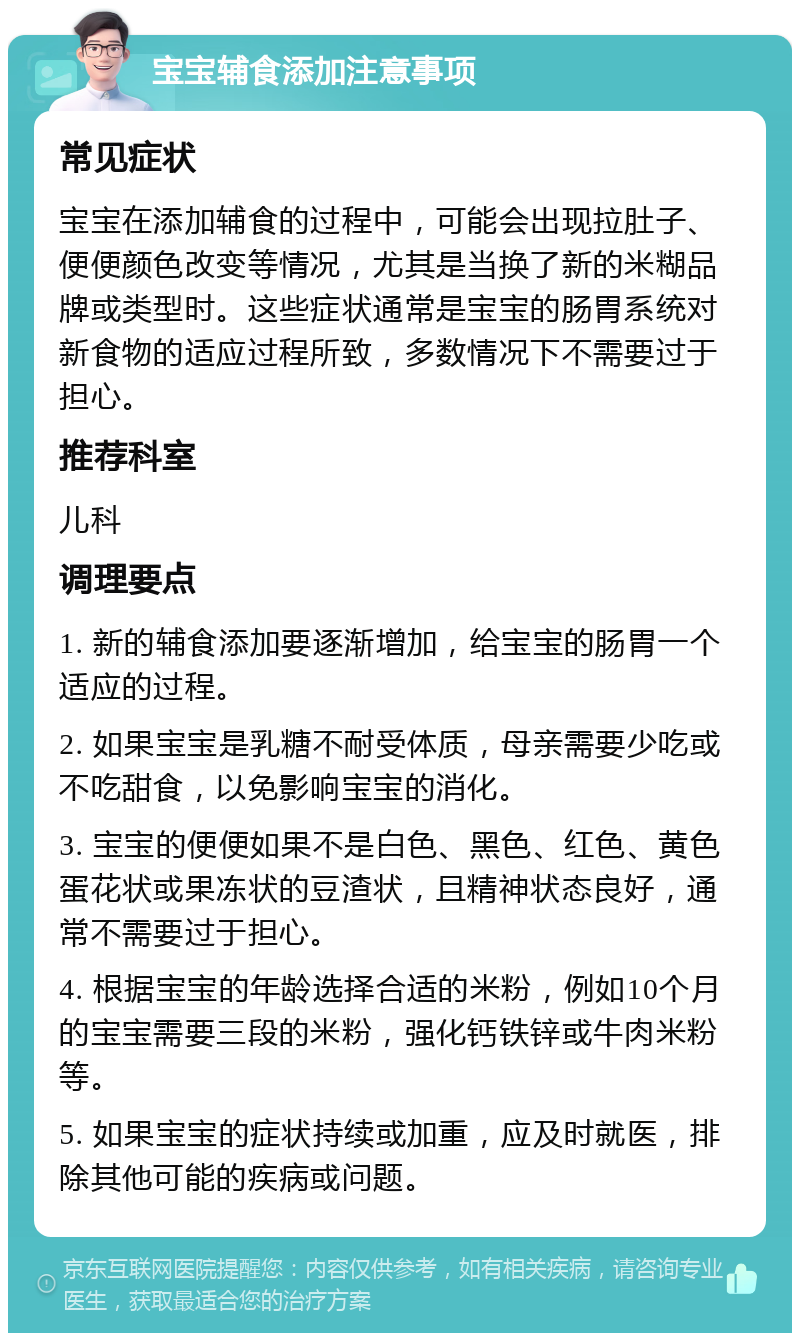 宝宝辅食添加注意事项 常见症状 宝宝在添加辅食的过程中，可能会出现拉肚子、便便颜色改变等情况，尤其是当换了新的米糊品牌或类型时。这些症状通常是宝宝的肠胃系统对新食物的适应过程所致，多数情况下不需要过于担心。 推荐科室 儿科 调理要点 1. 新的辅食添加要逐渐增加，给宝宝的肠胃一个适应的过程。 2. 如果宝宝是乳糖不耐受体质，母亲需要少吃或不吃甜食，以免影响宝宝的消化。 3. 宝宝的便便如果不是白色、黑色、红色、黄色蛋花状或果冻状的豆渣状，且精神状态良好，通常不需要过于担心。 4. 根据宝宝的年龄选择合适的米粉，例如10个月的宝宝需要三段的米粉，强化钙铁锌或牛肉米粉等。 5. 如果宝宝的症状持续或加重，应及时就医，排除其他可能的疾病或问题。