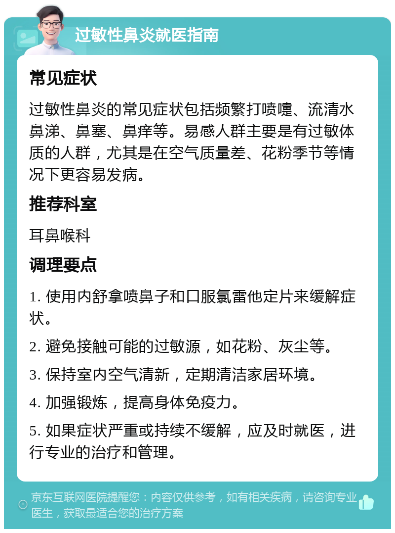 过敏性鼻炎就医指南 常见症状 过敏性鼻炎的常见症状包括频繁打喷嚏、流清水鼻涕、鼻塞、鼻痒等。易感人群主要是有过敏体质的人群，尤其是在空气质量差、花粉季节等情况下更容易发病。 推荐科室 耳鼻喉科 调理要点 1. 使用内舒拿喷鼻子和口服氯雷他定片来缓解症状。 2. 避免接触可能的过敏源，如花粉、灰尘等。 3. 保持室内空气清新，定期清洁家居环境。 4. 加强锻炼，提高身体免疫力。 5. 如果症状严重或持续不缓解，应及时就医，进行专业的治疗和管理。